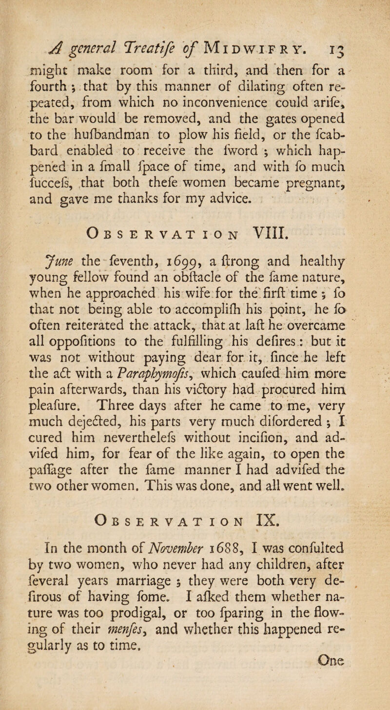 might make room for a third, and then for a fourth ; that by this manner of dilating often re¬ peated, from which no inconvenience could arife, the bar would be removed, and the gates opened to the hufbandman to plow his field, or the fcab- bard enabled to receive the lword ; which hap¬ pened in a fmall fpace of time, and with fo much fuccefs, that both thefe women became pregnant, and gave me thanks for my advice. Observation VIII. June the feventh, 1699, a flrong and healthy young fellow found an obftacle of the fame nature, when he approached his wife for the firft time; fo that not being able to accomplifh his point, he fo often reiterated the attack, that at laft he overcame all oppofitions to the fulfilling his defires: but it was not without paying dear for it, fince he left the aft with a Paraphymofis, which caufed him more pain afterwards, than his vidtory had procured him pleafure. Three days after he came to me, very much dejected, his parts very much difordered *, I cured him neverthelefs without incifion, and ad- vifed him, for fear of the like again, to open the paffage after the fame manner I had advifed the two other women. This was done, and all went well. Observation IX. ; In the month of November 1688, I was confulted by two women, who never had any children, after feveral years marriage 5 they were both very de- firous of having fome. I afked them whether na¬ ture was too prodigal, or too fparing in the flow¬ ing of their menfes, and whether this happened re¬ gularly as to time. One