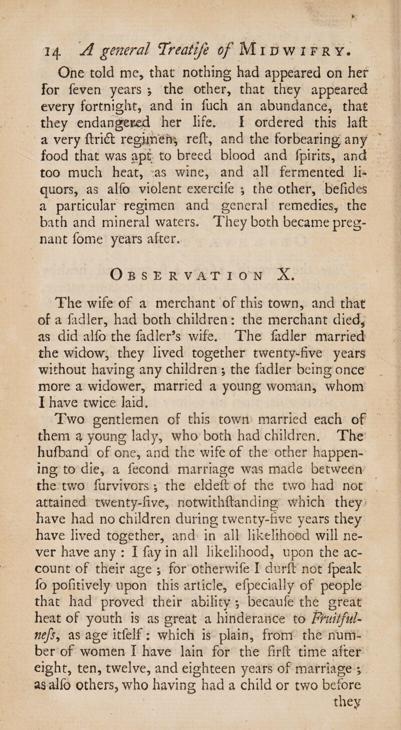 One told me, that nothing had appeared on her for feven years \ the other, that they appeared every fortnight, and in fuch an abundance, that they endangered her life. I ordered this laft a very ftridt regimen; reft, and the forbearing any food that was apt to breed blood and fpirits, and too much heat, as wine, and all fermented li¬ quors, as alfo violent exercife ; the other, befides a particular regimen and general remedies, the bath and mineral waters. They both became preg¬ nant forne years after. Observation X. The wife of a merchant of this town, and that of a fadler, had both children: the merchant died, as did alfo the fadler’s wife. The fadler married the widow, they lived together twenty-five years without having any children *, the fadler being once more a widower, married a young woman, whom I have twice laid. Two gentlemen of this town married each of them a young lady, who both had children. The hufband of one, and the wife of the other happen¬ ing to die, a fecond marriage was made between the two furvivors the eldeft of the two had not attained twenty-five, notwithftanding which they have had no children during twenty-five years they have lived together, and in all likelihood will ne¬ ver have any : I fay in all likelihood, upon the ac¬ count of their age ; for otherwife I durft not fpeak fo pofitively upon this article, efpecially of people that had proved their ability *, becaufe the great heat of youth is as great a hinderance to Fndtful- nefs, as age itfelf: which is plain, from the num¬ ber of women I have lain for the firft time after eight, ten, twelve, and eighteen years of marriage ; as alfo others, who having had a child or two before they