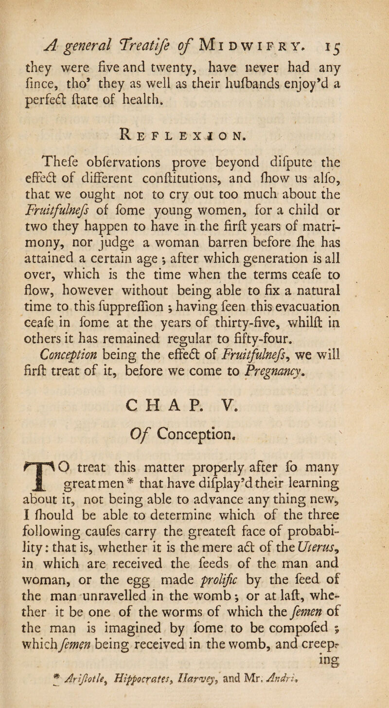 they were five and twenty, have never had any fince, tho’ they as well as their hufbands enjoy’d a perfed flate of health. / Reflexion. Thefe obfervations prove beyond difpute the effect of different conffitutions, and fhow us alfo, that we ought not to cry out too much about the Fruitfulnefs of fome young women, for a child or two they happen to have in the firfi years of matri¬ mony, nor judge a woman barren before fhe has attained a certain age *, after which generation is all over, which is the time when the terms ceafe to flow, however without being able to fix a natural time to this fupprefiion *, having feen this evacuation ceafe in fome at the years of thirty-five, whilfl in others it has remained regular to fifty-four. Conception being the effed of Fruitfulnefs, we will firfi treat of it, before we come to Pregnancy. CHAP. V* Of Conception. TO treat this matter properly after fo many great men* that have display’d their learning about it, not being able to advance any thing new, I fhould be able to determine which of the three following caufes carry the greatefl face of probabi¬ lity: that is, whether it is the mere ad of the Uterus^, in which are received the feeds of the man and woman, or the egg made prolific by the feed of the man unravelled in the womb; or at laft, whe¬ ther it be one of the worms of which the femen of the man is imagined by fome to be compofed 5 which femen being received in the womb, and creepr * Arljlotle% Hippocrates, Harvey, and Mr. Andri*