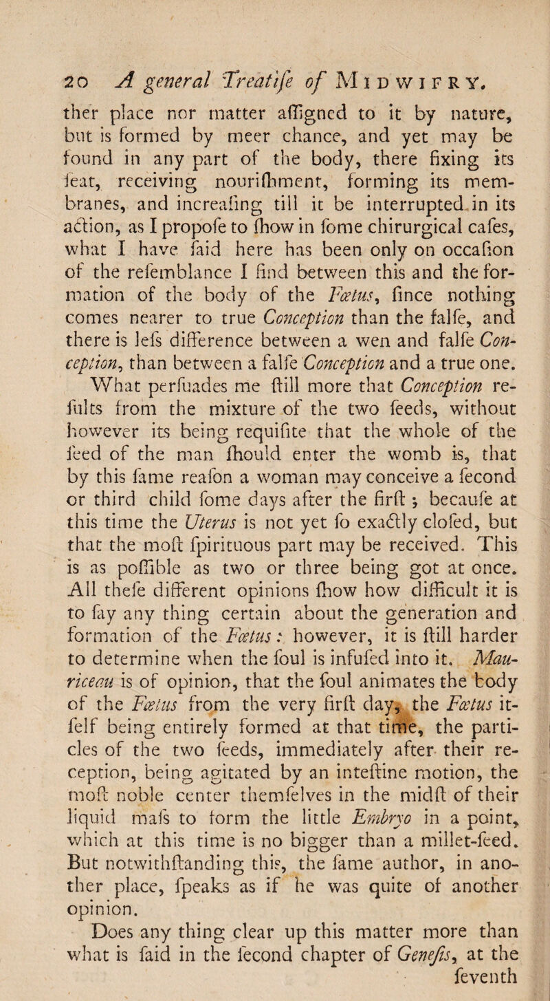 ther place nor matter affigned to it by nature, but is formed by meer chance, and yet may be found in any part of the body, there fixing its ieat, receiving nourifhment, forming its mem¬ branes, and increafing till it be interrupted in its action, as I propofe to (how in fome chirurgical cafes, what I have faid here has been only on occafion of the refemblance I find between this and the for¬ mation of the body of the Foetus., fince nothing comes nearer to true Cotiception than the falfe, and there is lefs difference between a wen and falfe Con- ception, than between a falfe Conception and a true one. What perfuades me (till more that Conception re- fults from the mixture of the two feeds, without however its being requifite that the whole of the feed of the man fhouid enter the womb is, that by this lame reafon a woman may conceive a fecond or third child fome days after the fird j becaufe at this time the Uterus is not yet fo exadtly clofed, but that the mod fpirituous part may be received. This is as poffible as two or three being got at once. All thefe different opinions fhow how difficult it is to fay any thing certain about the generation and formation of the Foetus: however, it is dill harder to determine when the foul is infufed into it. Mau- riceau is of opinion, that the foul animates the body of the Foetus from the very fird day, the Foetus it- felf being entirely formed at that time, the parti¬ cles of the two feeds, immediately after their re¬ ception, being agitated by an intedine motion, the mod noble center themfelves in the midd of their liquid mafs to form the little Embryo in a point, which at this time is no bigger than a millet-feed. But notwithdanding this, the fame author, in ano¬ ther place, fpeaks as if he was quite of another opinion. Does any thing clear up this matter more than what is faid in the fecond chapter of Genefisy at the feventh