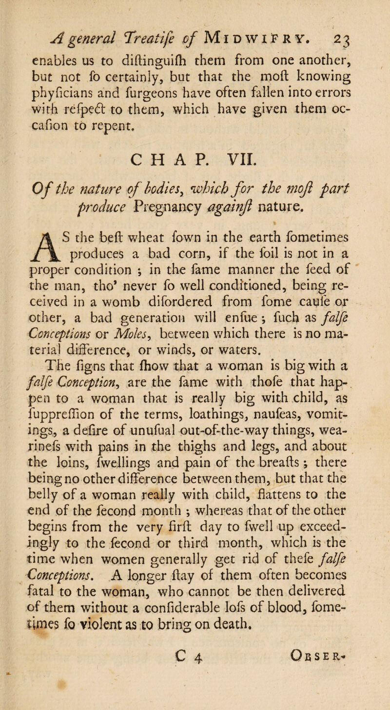 enables us to diftinguifh them from one another, but not fo certainly, but that the moil knowing phyficians and furgeons have often fallen into errors with refped to them, which have given them oc- cafion to repent. CHAP. VII. Of the nature of bodies, which for the mojl part produce Pregnancy againjl nature. AS the beft wheat fown in the earth fometimes produces a bad corn, if the foil is not in a proper condition •, in the fame manner the feed of the man, tho* never fo well conditioned, being re¬ ceived in a womb difordered from fome caule or other, a bad generation will enfue ; fuch as falfe Conceptions or Moles, between which there is no ma¬ terial difference, or winds, or waters. The figns that fhow that a woman is big with a falfe Conception, are the fame with thofe that hap¬ pen to a woman that is really big with child, as fuppreflion of the terms, loathings, naufeas, vomit¬ ings, a defire of unufual out-of-the-way things, wea- rinefs with pains in the thighs and legs, and about the loins, fwellings and pain of the breads; there being no other difference between them, but that the belly of a woman really with child, flattens to the end of the fecond month ; whereas that of the other begins from the very firfl day to fwell up exceed¬ ingly to the fecond or third month, which is the time when women generally get rid of thefe falfe Conceptions. A longer flay of them often becomes fatal to the woman, who cannot be then delivered of them without a confiderable lofs of blood, fome¬ times fo violent as to bring on death. C 4 O E s E R*