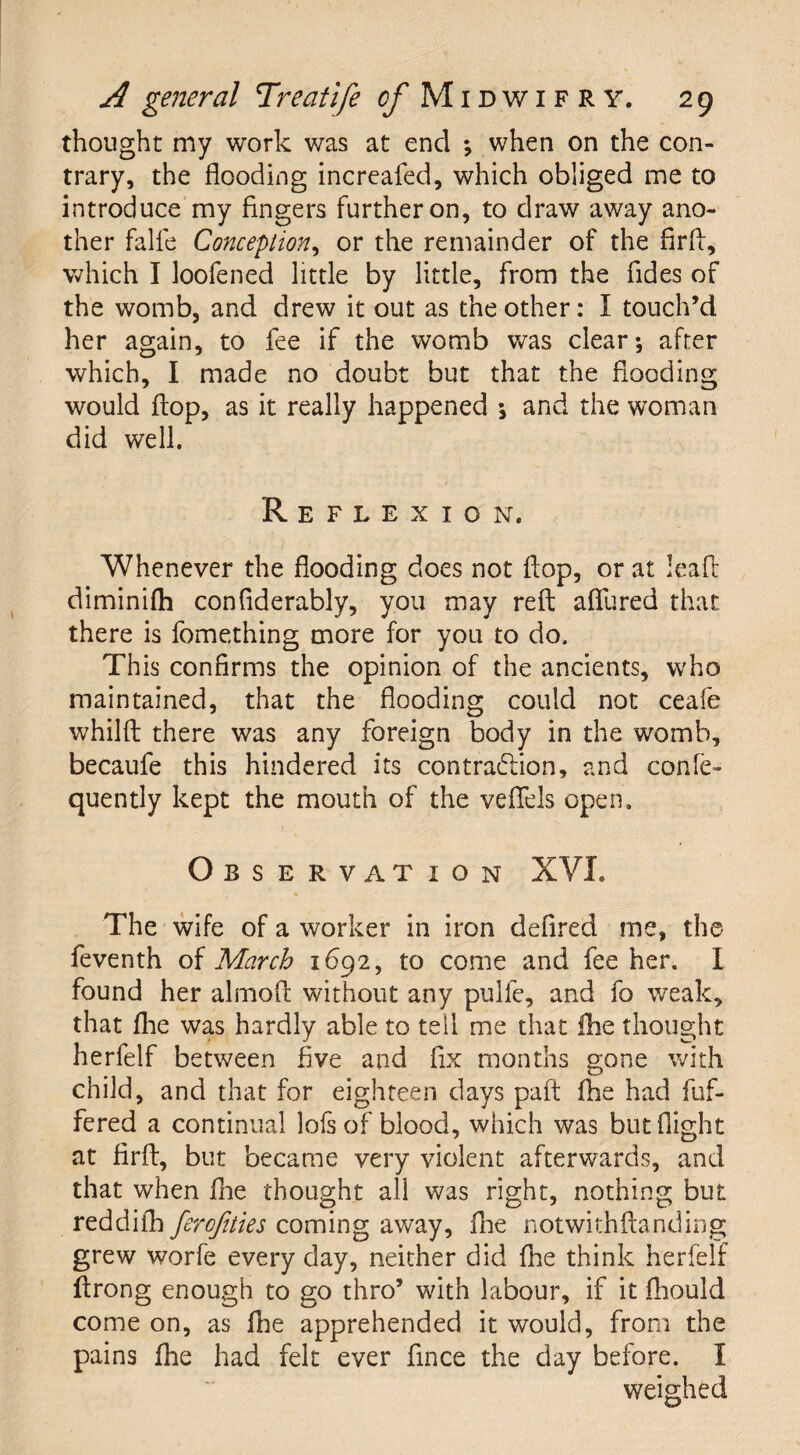 thought my work was at end ; when on the con¬ trary, the flooding increafed, which obliged me to introduce my fingers further on, to draw away ano¬ ther falfe Conception, or the remainder of the firfi, which I loofened little by little, from the Tides of the womb, and drew it out as the other: I touch’d her again, to fee if the womb was clear; after which, I made no doubt but that the flooding would flop, as it really happened *, and the woman did well. Reflexion. Whenever the flooding does not flop, or at leaft diminifli conflderably, you may reft allured that there is fomething more for you to do. This confirms the opinion of the ancients, who maintained, that the flooding could not ceafe whilft there was any foreign body in the womb, becaufe this hindered its contraction, and confe- quently kept the mouth of the veflels open. Observation XVI. The wife of a worker in iron defired me, the feventh of March 1692, to come and fee her. I found her almoft without any pulfe, and fo weak, that fhe was hardly able to tell me that fhe thought herfelf between five and fix months gone with child, and that for eighteen days paft fhe had fuf- fered a continual lofs of blood, which was but flight at firft, but became very violent afterwards, and that when fhe thought all was right, nothing but reddifh ferofities coming away, fhe notwithftanding grew worfe every day, neither did fhe think herfelf ftrong enough to go thro’ with labour, if it fhould come on, as fhe apprehended it would, from the pains fhe had felt ever fince the day before. I weighed