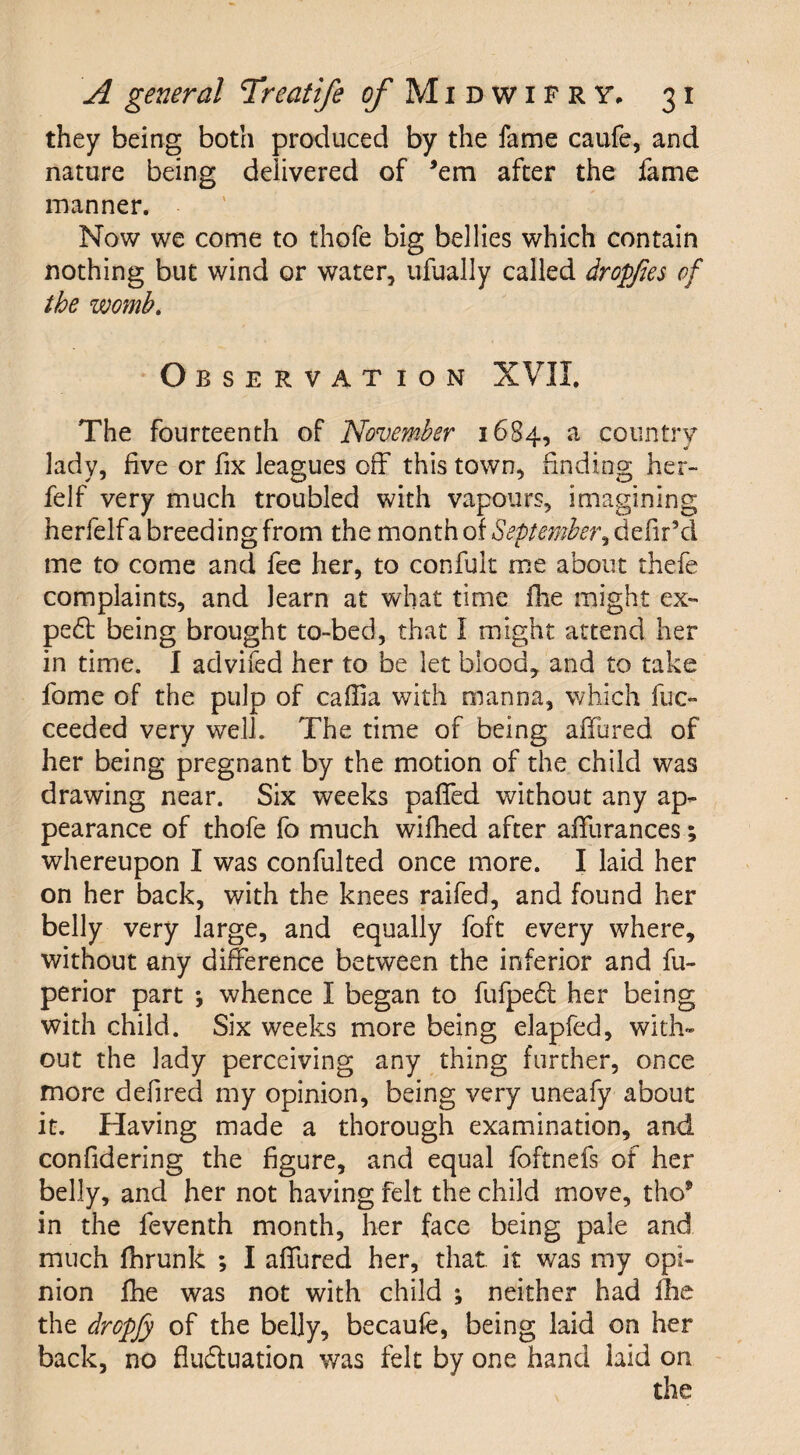 they being both produced by the fame caufe, and nature being delivered of ’em after the fame manner. Now we come to thofe big bellies which contain nothing but wind or water, ufually called dropfies of the womb. Observation XVII. The fourteenth of November 1684, a country lady, five or fix leagues off this town, finding her- felf very much troubled with vapours, imagining herfelfa breeding from the month of September me to come and fee her, to confult me about thefe complaints, and learn at what time fhe might ex- pe6t being brought to-bed, that I might attend her in time. I advifed her to be let blood, and to take fome of the pulp of caffia with manna, which fuc- ceeded very well. The time of being adored of her being pregnant by the motion of the child was drawing near. Six weeks paffed without any ap¬ pearance of thofe fo much wifhed after afifurances; whereupon I was confulted once more. I laid her on her back, with the knees railed, and found her belly very large, and equally foft every where, without any difference between the inferior and fu- perior part *, whence I began to fufpeCt her being with child. Six weeks more being elapfed, with¬ out the lady perceiving any thing further, once more defired my opinion, being very uneafy about it. Having made a thorough examination, and confidering the figure, and equal foftnefs of her belly, and her not having felt the child move, tho9 in the feventh month, her face being pale and much flhrunk ; I affured her, that, it was my opi¬ nion fhe was not with child ; neither had fhe the dropjy of the belly, becaufe, being laid on her back, no fluctuation was felt by one hand laid on