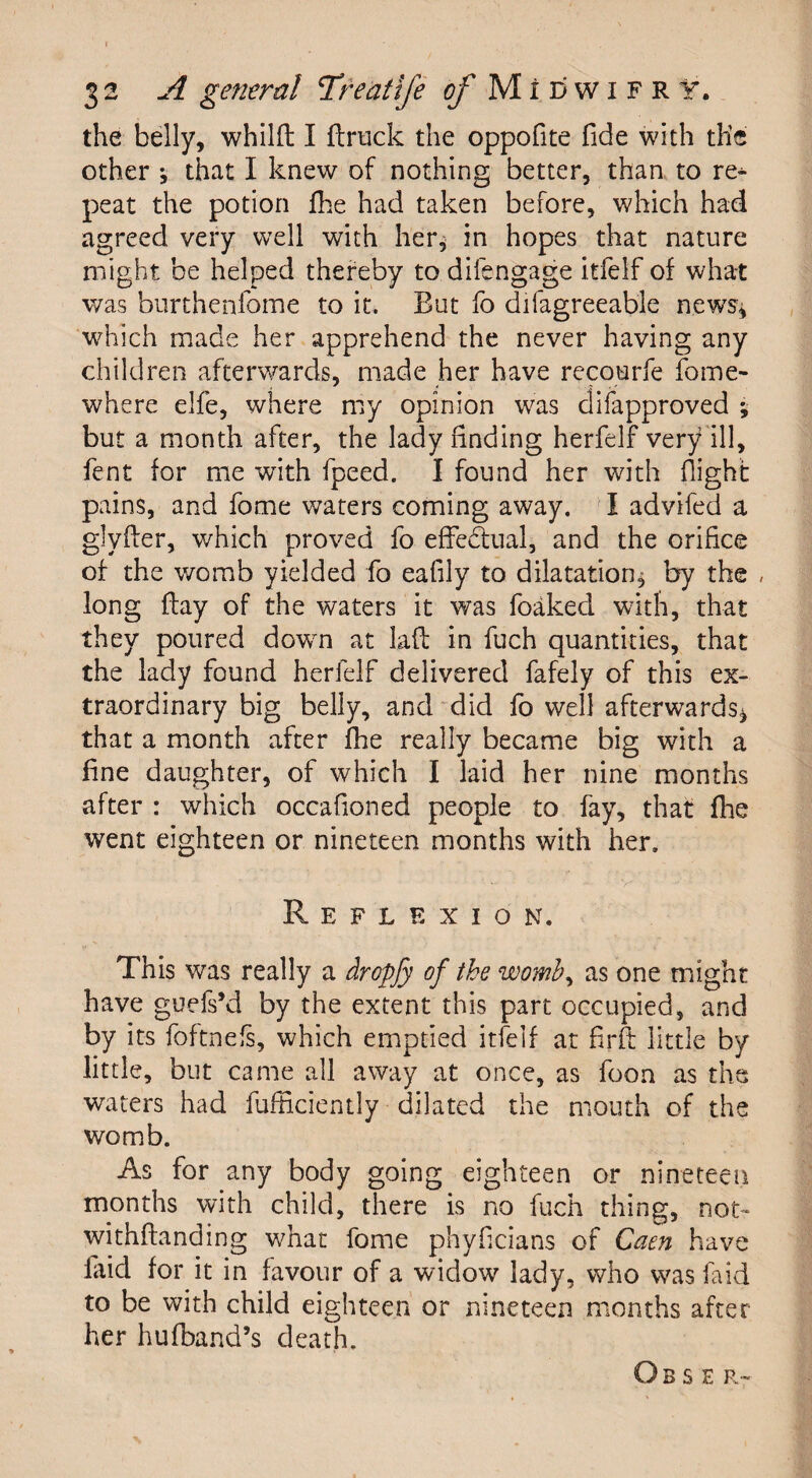 the belly, whilft I ftruck the oppofite fide with th’e other •, that I knew of nothing better, than to re^ peat the potion fhe had taken before, which had agreed very well with her* in hopes that nature might be helped thereby to dilengage itfelf of what was burthenfome to it. But fo difagreeab'le newrs* which made her apprehend the never having any children afterwards, made her have recourfe fome- where elfe, where my opinion was difapproved ; but a month after, the lady finding herfelf very ill, fent for me with fpeed. I found her with flight pains, and fome waters coming away. I advifed a glyfler, which proved fo effe&ual, and the orifice of the womb yielded fo eafily to dilatation, by the , long flay of the waters it was foaked with, that they poured down at lafl in fuch quantities, that the lady found herfelf delivered fafely of this ex¬ traordinary big belly, and did fo well afterwards* that a month after fhe really became big with a fine daughter, of which I laid her nine months after : which occafloned people to fay, that fhe went eighteen or nineteen months with her. Reflexion. This was really a dropfy of the womb, as one might have guefs’d by the extent this part occupied, and by its foftnefs, which emptied itfelf at firft little by little, but came all away at once, as foon as the waters had iiifliciently dilated the mouth of the womb. As for any body going eighteen or nineteen months with child, there is no fuch thing, not- withftanding what fome phyflcians of Caen have laid for it in favour of a widow lady, who was fa id to be with child eighteen or nineteen months after her hufband’s death.