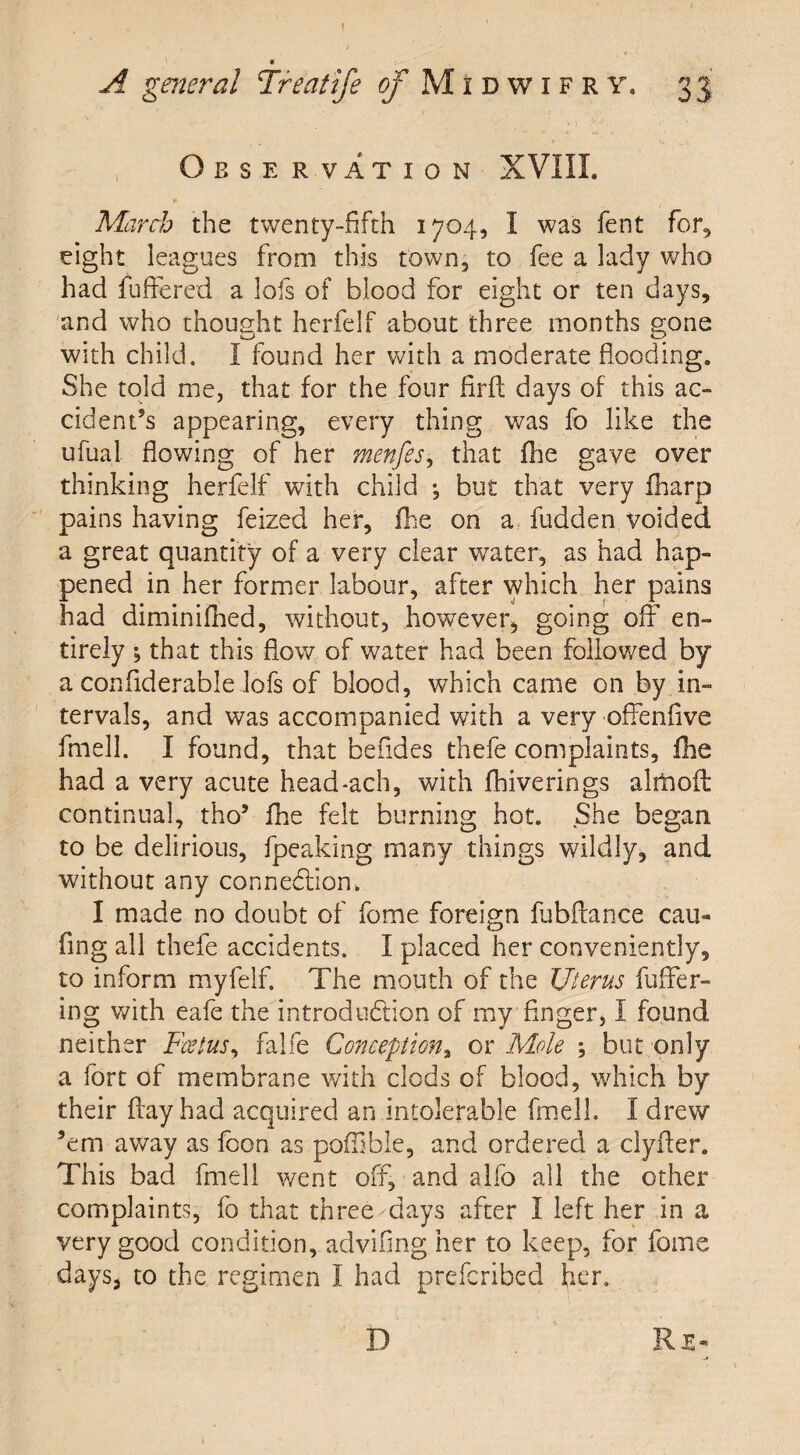 Observation XVIII. March the twenty-fifth 1704, I was fent for, eight leagues from this town, to fee a lady who had differed a lofs of blood for eight or ten days, and who thought hcrfelf about three months gone with child. I found her with a moderate flooding. She told me, that for the four firft days of this ac¬ cident’s appearing, every thing was fo like the ufual flowing of her menfes, that fhe gave over thinking herfelf with child •, but that very iharp pains having feized her, fhe on a fudden voided a great quantity of a very clear water, as had hap¬ pened in her former labour, after which her pains had diminifhed, without, however, going off en¬ tirely ; that this flow of water had been followed by a confiderable lofs of blood, which came on by in¬ tervals, and was accompanied with a very offenfive fmell. I found, that befides thefe complaints, fhe had a very acute head-ach, with fhiverings alrftoft continual, tho’ fhe felt burning hot. She began to be delirious, fpeaking many things wildly, and without any connexion. I made no doubt of fome foreign fubflance can- fing all thefe accidents. I placed her conveniently, to inform myfelf. The mouth of the Uterus differ¬ ing with eafe the introduction of my finger, I found neither Foetus, falfe Conception, or Mole ; but only a fort of membrane with clods of blood, which by their flay had acquired an intolerable fmell. I drew ’em away as foon as pofflble, and ordered a clyfter. This bad fmell went off, and alfo all the other complaints, fo that three clays after I left her in a very good condition, advifing her to keep, for fome days, to the regimen I had preferibed her.