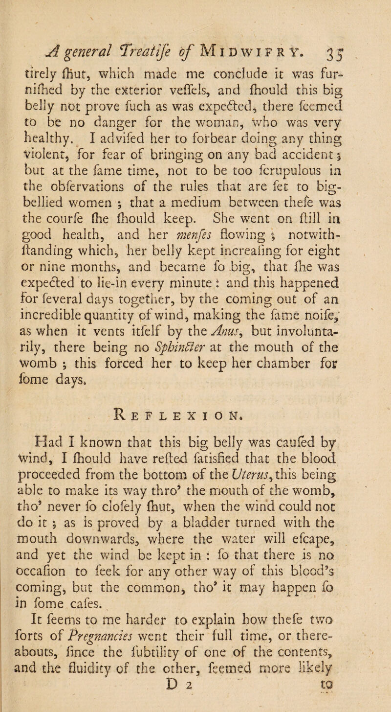 tirely fliut, which made me conclude it was fur- nifhed by the exterior veflels, and fhould this big belly not prove fuch as was expedted, there feemed to be no danger for the woman, who was very healthy. I advifed her to forbear doing any thing violent, for fear of bringing on any bad accident j but at the fame time, not to be too fcrupulous ia the obfervations of the rules that are fee to big- bellied women *, that a medium between thefe was the courfe (lie fhould keep. She went on kill in good health, and her menfes flowing \ notwith- Itanding which, her belly kept increasing for eight or nine months, and became fo .big, that fhe was expedled to lie-in every minute : and this happened for feveral days together, by the coming out of an incredible quantity of wind, making the fame noife, as when it vents itfelf by the Anus± but involunta¬ rily, there being no Sphincter at the mouth of the womb ; this forced her to keep her chamber for fome days. Reflexion. Had I known that this big belly was Caufed by Wind, I fhould have refted fatisfied that the blood proceeded from the bottom of the Uterus, this being able to make its way thro* the mouth of the womb, tho5 never fo clofely fliut, when the wind could not do it •, as is proved by a bladder turned with the mouth downwards, where the water will efcape, and yet the wind be kept in : fo that there is no occafion to feek for any other way of this blood’s coming, but the common, tho9 it may happen fo in fome cafes. It feems to me harder to explain how thefe two forts of Pregnancies went their full time, or there¬ abouts, fince the fubtility of one of the contents, and the fluidity of the other, feemed more likely D 2  to