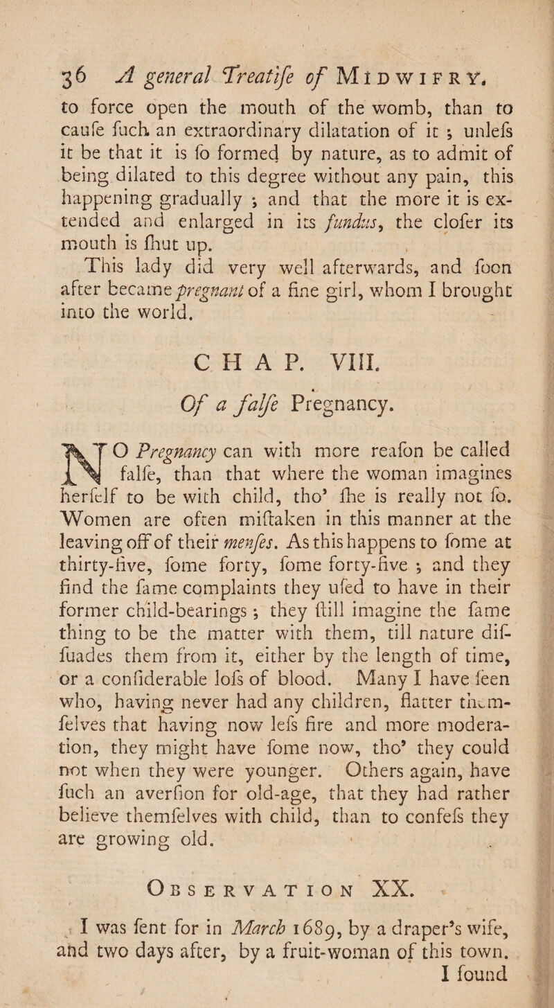 to force open the mouth of the womb, than to caufe fuch an extraordinary dilatation of it ; unlefs it be that it is fo formed by nature, as to admit of being dilated to this degree without any pain, this happening gradually ; and that the more it is ex¬ tended and enlarged in its fundus, the clofer its mouth is fnut up. This lady did very well afterwards, and foon after becamepregnani of a fine girl, whom I brought into the world. CHAP. VIII. Of a falfe Pregnancy. O Pregnancy can with more reafon be called falfe, than that where the woman imagines herfelf to be with child, tho* fhe is really not fo. Women are often miftaken in this manner at the leaving off of their menfes. As this happens to fome at thirty-live, fome forty, fome forty-live •, and they find the fame complaints they ufed to have in their former child-bearings *, they ftill imagine the fame thing to be the matter with them, till nature dif- fuades them from it, either by the length of time, or a confiderable lols of blood. Many I have leen who, having never had any children, flatter them- felves that having now lefs fire and more modera¬ tion, they might have fome now, tho* they could not when they were younger. Others again, have fuch an averfion for old-age, that they had rather believe themfelves with child, than to confefs they are growing old. Observation XX. I was fent for in March 1689, by a draper’s wife, and two days after, by a fruit-woman of this town. I found