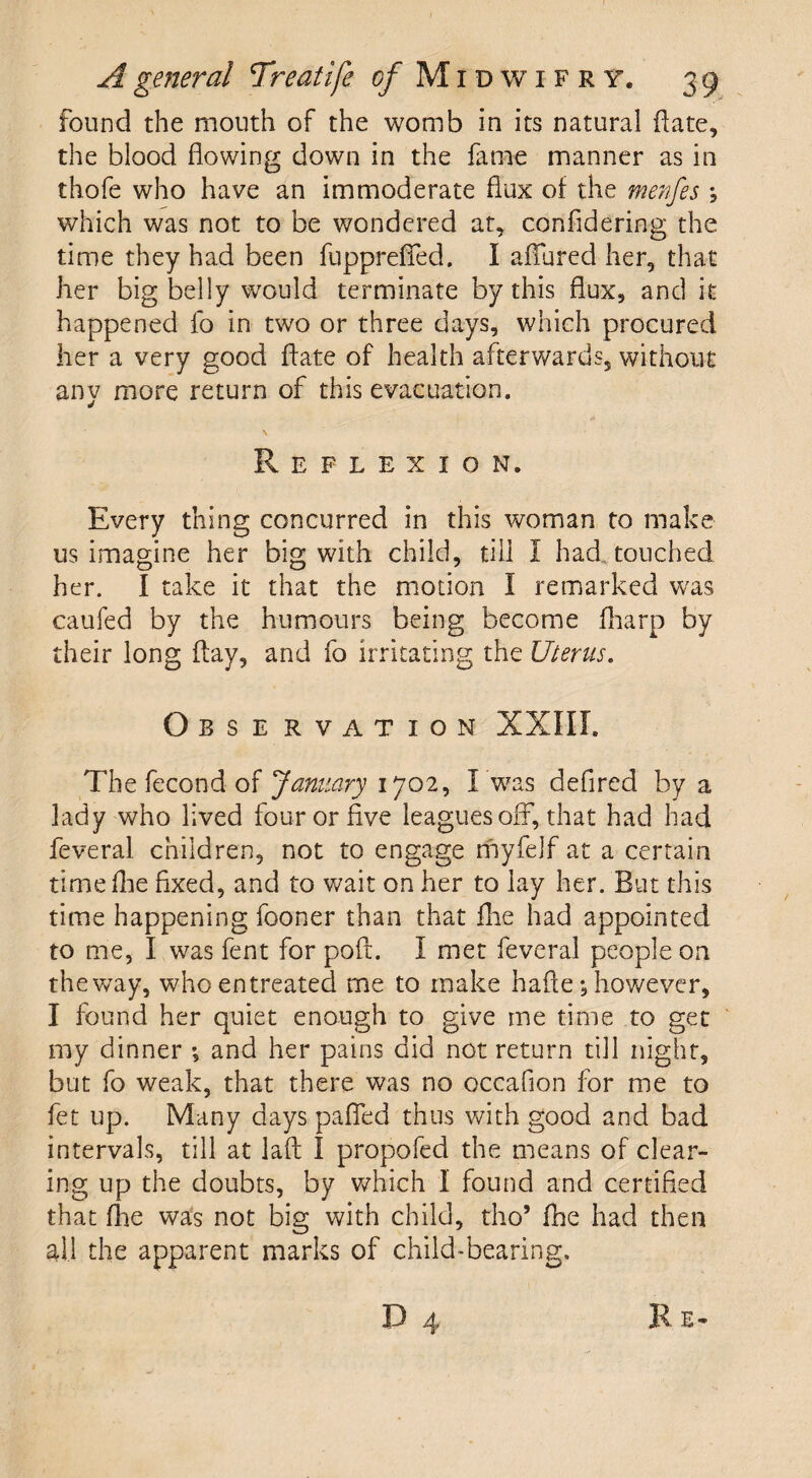 found the mouth of the womb in its natural date, the blood flowing down in the fame manner as in thofe who have an immoderate flux of the menfes , which was not to be wondered at, confidering the time they had been fuppreflfed. I allured her, that her big belly would terminate by this flux, and it happened fo in two or three days, which procured her a very good ftate of health afterwards, without any more return of this evacuation. Reflexion. Every thing concurred in this woman to make us imagine her big with child, till I had touched her. I take it that the motion I remarked was caufed by the humours being become (harp by their long flay, and fo irritating the Uterus. Obse rvation XXIII. The fecond of January 1702, I was defired by a lady who lived four or five leagues off, that had had feveral children, not to engage myfelf at a certain time flie fixed, and to wait on her to lay her. But this time happening fooner than that flie had appointed to me, I was fent for poft. I met feveral people on the way, who entreated me to make hafie; however, I found her quiet enough to give me time to get my dinner *, and her pains did not return till night, but fo weak, that there was no occaflon for me to fet up. Many days pafled thus with good and bad intervals, till at laft I propofed the means of clear¬ ing up the doubts, by which 1 found and certified that fhe was not big with child, tho’ flie had then all the apparent marks of child-bearing.