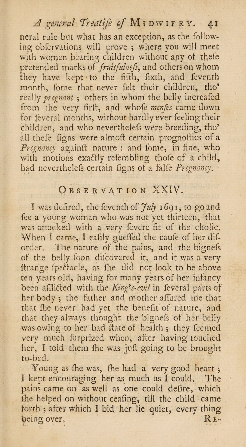 neral rule but what has an exception, as the follow¬ ing obfervations will prove * where you will meet with women bearing children without apy of thefe pretended marks of fruitfulnefs7 and others on whom they have kept to the fifth, fixth, and feventh month, fome that never felt their children, tho* really pregnant ; others in whom the belly increafed from the very firft, and whofe menfes came down for feveral months, without hardly ever feeling their children, and who neverthelefs were breeding, tho? all thefe figns were almoft certain prognoftics of a Pregnancy againft nature : and fome, in fine, who with motions exactly refembling thofe of a child, had neverthelefs certain figns of a falfe Pregnancy. Observation XXIV. I was defired, the feventh of July 1691, to go and fee a young woman who was not yet thirteen, that was attacked with a very fevere fit of the cholic. When I came, I eafily gueffed the caufe of her dis¬ order. The nature of the pains, and the bignefs of the belly foon difcovered it, and it was a very ftrange fpedlacle, as fine did net look to be above ten years old, having for many years of her infancy been afflifted with the King’s-evil in feveral parts of her body ♦, the father and mother afiured me that that fiie never had yet the benefit of nature, and that they always thought the bignefs of her belly was owing to her bad date of health ; they feerned very much furprized when, after having touched her, I told them fhe was juft going to be brought to-bed. Young as fhe was, fhe had a very good heart ; I kept encouraging her as much as I could. The pains came on as well as one could defire, which fhe helped on without ceafing, till the child came forth *, after which I bid her lie quiet, every thing being over. Re-