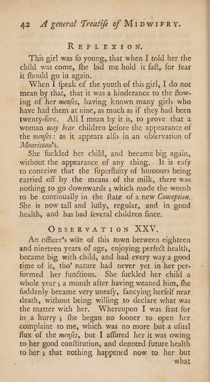 Reflexion. This girl was fo young, that when I told her the child was come, fhe bid me hold it fair, for fear it fhould go in again. When I fpea'k of the youth of this girl, I do not mean by that, that it was a hinderance to the flow¬ ing of her menfes, having known many girls who have had them at nine, as much as if they had been twenty-five. All I mean by it is, to prove that a woman may bear children before the appearance of the menfes: as it appears alfo in an obfervation of Mauriceau's. She fuckled her child, and became big again, without the appearance of any thing. It is eafy to conceive that the fuperfluity of humours being carried off by the means of the milk, there was nothing to go down wards ; which made the womb to be continually in the ftate of a new Conception. She is now tall and lufty, regular, and in good health, and has had feveral children fince. Observation XXV. An officer’s wife of this town between eighteen and nineteen years of age, enjoying perfect health, became big with child, and had every wray a good time of it, tho* nature had never yet in her per¬ formed her functions. She fuckled her child a whole year ; a month after having weaned him, fhe fuddenly became very uneafy, fancying herfelf near death, without being willing to declare what was the matter with her. Whereupon I was fent for in a hurry ; fhe began no fooner to open her complaint to me, which was no more but a ufual flux of the menfes, but I allured her it was owing to her good conftitution, and denoted future health to her i that nothing happened now to her but