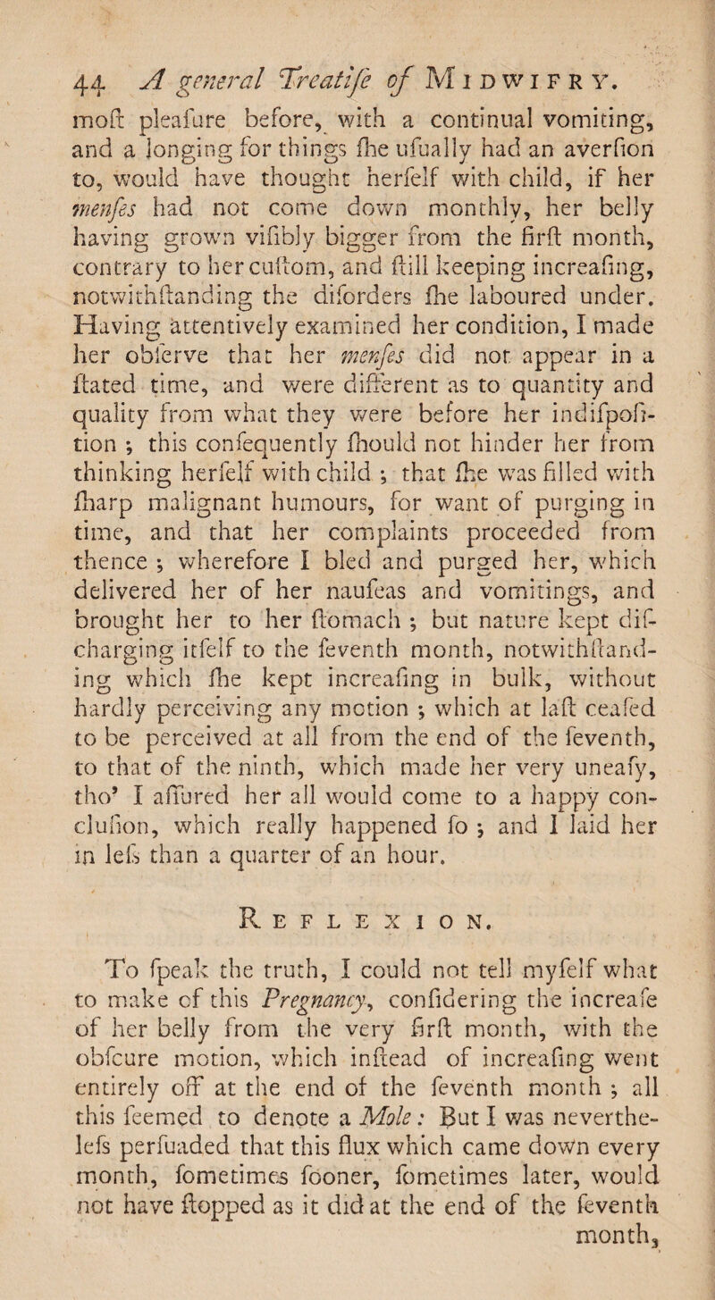 mod pleafare before, with a continual vomiting, and a longing for things fhe ufually had an averfion to, would have thought herfelf with child, if her menfes had not come down monthly, her belly having grown vifibly bigger from the firft month, contrary to her cuftom, and ftill keeping increafing, notwithftanding the diforders fhe laboured under. Having attentively examined her condition, I made her obferve that her menfes did not appear in a ftated time, and were different as to quantity and quality from what they were before her indifpofi- tion ; this confequently fhould not hinder her from thinking herfelf with child ; that fhe was filled with fharp malignant humours, for want of purging in time, and that her complaints proceeded from thence *, wherefore I bled and purged her, which delivered her of her naufeas and vomitings, and brought her to her ftomach ; but nature kept dif- charging itfelf to the feventh month, notwithftand- ing which fine kept increafing in bulk, without hardly perceiving any motion which at laft ceafed to be perceived at all from the end of the feventh, to that of the ninth, which made her very uneafy, tho* I allured her all would come to a happy con- clufion, which really happened fo and I laid her in lels than a quarter of an hour. Reflexion. To fpeak the truth, I could not tell myfelf what to make cfi this Pregnancy, confidering the increafe of her belly from the very firft month, with the obfcure motion, which inftead of increafing went entirely off at the end of the feventh month ; all this feemed to denote a Mole: But I was neverthe- lefs perfuaded that this flux which came down every month, fometimes fooner, fometimes later, would not have flopped as it did at the end of the feventh month 3