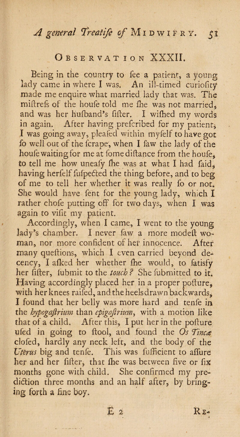 Observat ion XXXII. Being in the country to fee a patient, a young lady came in where I was. An id-timed curiofity made me enquire what married lady that was. The miftrefs of the houfe told me fhe was not married, and was her hufband’s filter. I wifhed my words in again. After having prefcribed for my patient, I was going away, pleafed within tnyfelf to have got fo well out of the fcrape, when I faw the lady of the houfe waiting for me at fomediftance from the houfe, to tell me how uneafy (he was at what I had faid, having herfelf fufpeCted the thing before, and to beg of me to tell her whether it was really fo or not. She would have font for the young lady, which I rather chofe putting off for two days, when I was again to vifit my patient. Accordingly, when I came, I went to the young lady’s chamber. I never faw a more modeft wo¬ man, nor more confident of her innocence. After many queftions, which I even carried beyond de¬ cency, I afked her whether fhe would, to fatisfy her filler, fubffiit to the touch ? She fubmitted to it. Having accordingly placed her in a proper poiture, with her knees raifed, and the heels drawn backwards, I found that her belly was more hard and tenfe in the hypogaftrium than epigafirium, with a motion like that of a child. After this, I put her in the polture ufed in going to ftool, and found the Os Tine# clofed, hardly any neck left, and the body of the Uterus big and tenfe. This was fufficient to affure her and her filter, that fhe was between five or fix months gone with child. She confirmed my pre¬ diction three months and an half after, by bring¬ ing forth a fine boy.