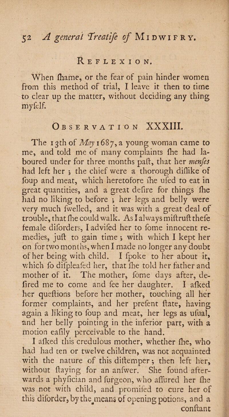 Reflexion. When fhame, or the fear of pain hinder women from this method of trial, I leave it then to time to clear up the matter, without deciding any thing myfclf. Observation XXXIII. The 13th of ff%i687,a young woman came to me, and told me of many complaints fhe had la¬ boured under for three months paft, that her menfes had left her 5 the chief were a thorough diflike of foup and meat, which heretofore fhe ufed to eat in great quantities, and a great defire for things fhe had no liking to before ; her legs and belly were very much fwelled, and it was with a great deal of trouble, that fhe could walk. As I always miflruftthefe female diforders, I advifed her to fome innocent re¬ medies, juft to gain time ; with which I kept her on for two months, when I made no longer any doubt of her being with child. I fpoke to her about it, which fo difpleafed her, that fhe told her father and mother of it. The mother, fome days after, de¬ li red me to come and fee her daughter. I alked her queftions before her mother, touching all her former complaints, and her prefent flate, having again a liking to foup and meat, her legs as ufual, and her belly pointing in the inferior part, with a motion eafily perceivable to the hand. I afked this credulous mother, whether fhe, who had had ten or twelve children, was not acquainted with the nature of this diftemper; then left her, without flaying for an anfwer. She found after¬ wards a phyfician and furgeon, who allured her fhe was not with child, and promifed to cure her of this diforder, by thejneans of opening potions, and a conftant