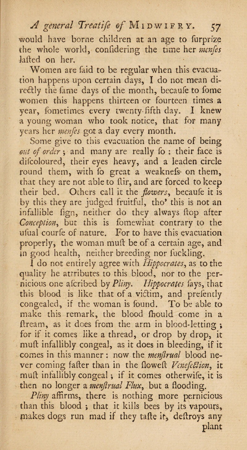 would have borne children at an age to furprize the whole world, confidering the time her menfes laded on her. Women are faid to be regular when this evacua?- tion happens upon certain days, I do not mean di¬ rectly the fame days of the month, becaufe to fome women this happens thirteen or fourteen times a year, fometimes every twenty-fifth day. I knew a young woman who took notice, that for many years her menfes got a day every month. Some give to this evacuation the name of being out of order; and many are really fo : their face is difcoioured, their eyes heavy, and a leaden circle round them, with fo great a weaknefs on them, that they are not able to dir, and are forced to keep their bed. Others call it the flowers, becaufe it is by this they are judged fruitful, tho* this is not an infallible fign, neither do they always flop after Conception, but this is fomewhat contrary to the ufual courfe of nature. For to have this evacuation properly, the woman mud be of a certain age, and in good health, neither breeding nor duckling. I do not entirely agree with Hippocrates, as to the quality he attributes to this blood, nor to the per¬ nicious one afcribed by Pliny. Hippocrates fays, that this blood is like that of a victim, and prefently congealed, if the woman is found. To be able to make this remark, the blood fhould come in a dream, as it does from the arm in blood-letting ; for if it comes like a thread, or drop by drop, it mud infallibly congeal, as it does in bleeding, if it comes in this manner: now the menfirual blood ne¬ ver coming fader than in the dowed Venefcfiiony it mud infallibly congeal ; if it comes otherwife, it is then no longer a menfirual Flux, but a flooding. Pliny affirms, there is nothing more pernicious than this blood ; that it kills bees by its vapours, makes dogs run mad if they tade if* dedroys any