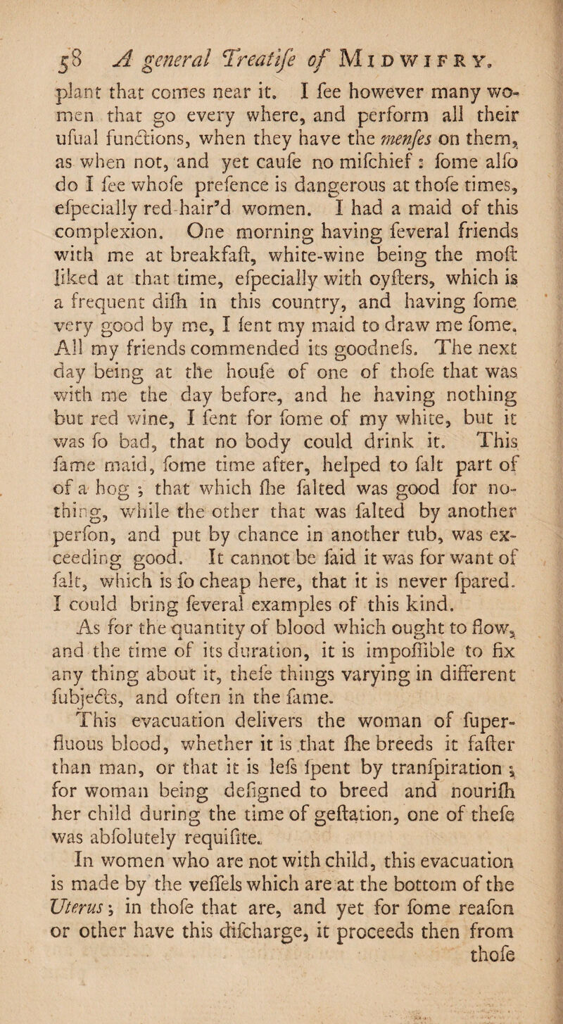 plant that comes near it. I fee however many wo¬ men that go every where, and perform all their ufual fundtions, when they have the menfes on them, as when not, and yet caufe no mifchief : fome alfo do I fee whofe prefence is dangerous at thofe times, efpecially red hair’d women. I had a maid of this complexion. One morning having feveral friends with me at breakfafl, white-wine being the mo ft liked at that time, efpecially with o.yflers, which is a frequent difh in this country, and having fome very good by me, I lent my maid to draw me fome. All my friends commended its goodnefs. The next day being at the houfe of one of thofe that was with me the day before, and he having nothing but red wine, I fent for fome of my white, but it was fo bad, that no body could drink it. This fame maid, fome time after, helped to fait part of of a hog ”, that which fhe halted was good for no¬ thing, while the other that was faked by another perfon, and put by chance in another tub, was ex¬ ceeding good. It cannot be faid it was for want of fait, which is fo cheap here, that it is never fpared. I could bring feveral examples of this kind. As for the quantity of blood which ought to flow, and the time of its duration, it is impoflible to fix any thing about it, thefe things varying in different fubjedts, and often in the fame. This evacuation delivers the woman of fuper- fluous blood, whether it is that fhe breeds it fafter than man, or that it is lefs fpent by tranfpiration \ for woman being defigned to breed and nourifli her child during the time of geftation, one of thefe was abfolutely requifite* In women who are not with child, this evacuation is made by the veflels which are at the bottom of the Uterus; in thofe that are, and yet for fome reafon or other have this difcharge, it proceeds then from thofe