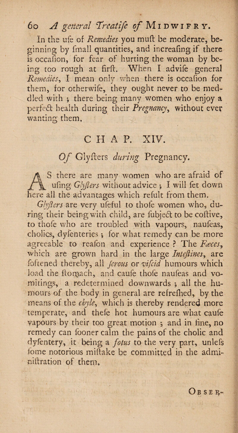 In the ufe of Remedies you muff be moderate, be¬ ginning by fmall quantities, and increafmg if there is occahon, for fear of hurting the woman by be¬ ing too rough at firft. When I advife genera! Remedies, I mean only when there is occafion for them, for otherwife, they ought never to be med¬ dled with ; there being many women who enjoy a perfedt health during their Pregnancy, without ever wanting them. C H A P. XIV. Of Glyflers during Pregnancy. S there are many women who are afraid of ufing Glyflers without advice ; I will fet down here all the advantages which refult from them. Glyflers are very ufeful to thofe women who, du¬ ring; their being with child, are fubjedt to be coffive, to thofe who are troubled with vapours, naufeas, cholics, dyfenteries, for what remedy can be more agreeable to reafon and experience ? The Faeces, which are grown hard in the large Inteftines, are foftened thereby, all Jerous or vifcid humours which load the flomach, and caufe thofe naufeas and vo¬ mitings, a redetermined downwards ; all the hu¬ mours of the body in general are refrefhed, by the means of the chyle, which is thereby rendered more temperate, and thefe hot humours are what caufe vapours by their too great motion ; and in tine, no remedy can fooner calm the pains of the cholic and dyfentery, it being a fotus to the very part, unlefs fome notorious miftake be committed in the admi- niftration of them. O B S E