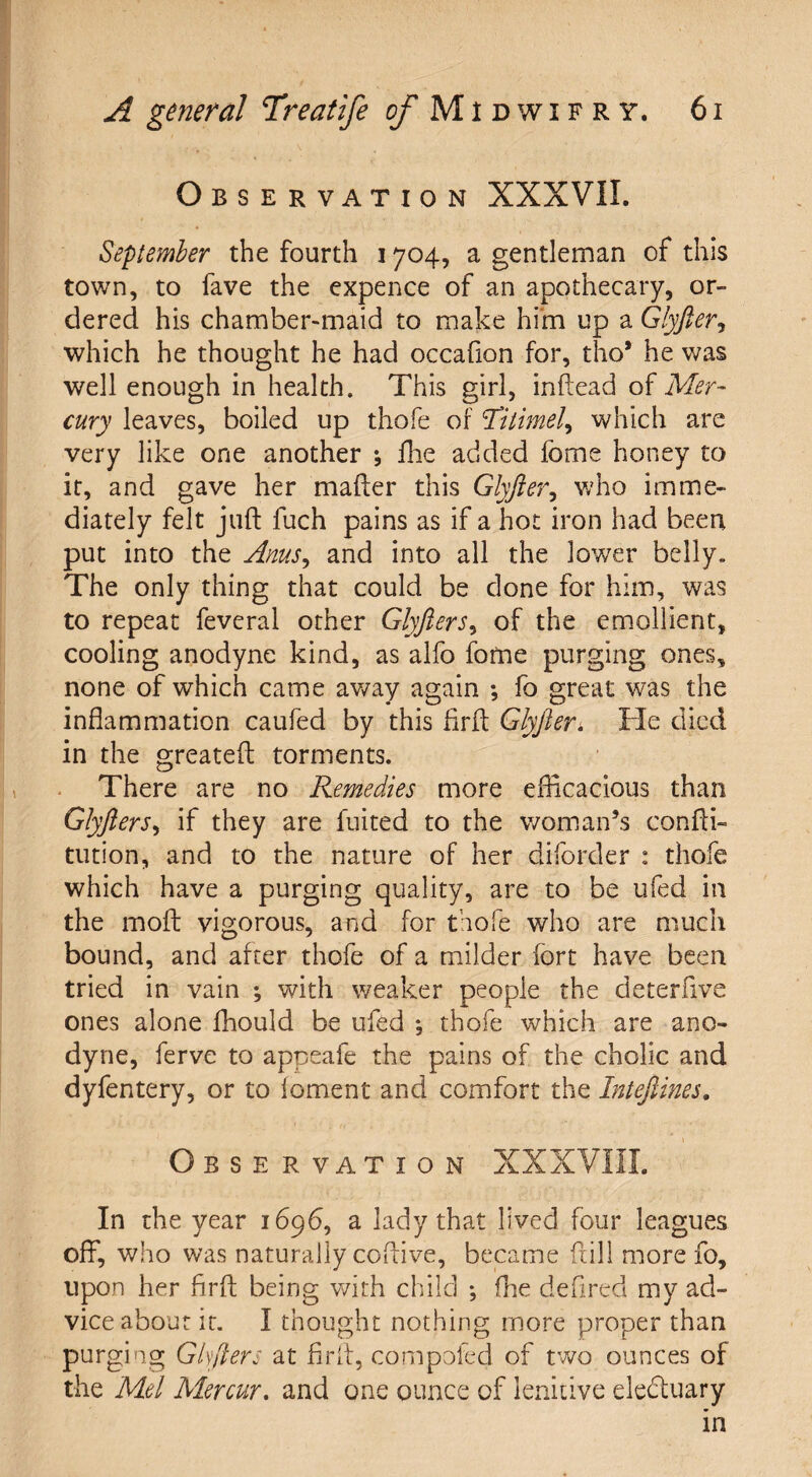 Observation XXXVII. September the fourth 1704, a gentleman of this town, to fave the expence of an apothecary, or¬ dered his chamber-maid to make him up a Glyfter, which he thought he had occafion for, tho* he was well enough in health. This girl, inftead of Mer¬ cury leaves, boiled up thofe of ST?timely which are very like one another *, fhe added fome honey to it, and gave her mafter this Glyfter, who imme¬ diately felt juft fuch pains as if a hot iron had been put into the Anus, and into all the lower belly. The only thing that could be done for him, was to repeat feveral other Glyfters, of the emollient, cooling anodyne kind, as alfo fome purging ones, none of which came away again *, fo great was the inflammation caufed by this flrft Glyfter; He died in the greateft torments. There are no Remedies more efficacious than Glyfters, if they are fuited to the woman’s confti- tution, and to the nature of her diforder : thofe which have a purging quality, are to be ufed in the moft vigorous, and for thofe who are much bound, and after thofe of a milder fort have been tried in vain ; with weaker people the deterftve ones alone fhould be ufed *, thofe which are ano¬ dyne, ferve to appeafe the pains of the cholic and dyfentery, or to foment and comfort the Inteftines. \ Observation XXXVIIL In the year 1696, a lady that lived four leagues off, who was naturally coftive, became ftill more fo, upon her flrft being with child ; fhe defired my ad¬ vice about it. I thought nothing more proper than purging Gift ere at flrft, compofed of two ounces of the Mel Mercur. and one ounce of lenitive eledtuary in