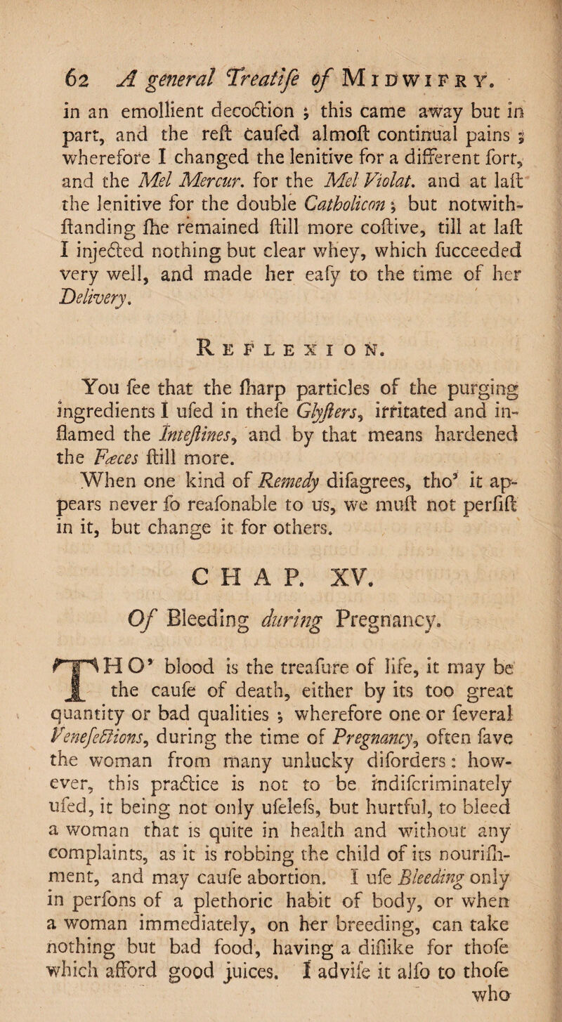 in an emollient decodion *, this came away but in part, and the reft caufed almoft continual pains 5 wherefore I changed the lenitive for a different fort, and the Mel Mercur. for the Mel Violate and at laft the lenitive for the double Catholicon \ but notwiths¬ tanding fhe remained (till more coftive, till at laft I injeded nothing but clear whey, which fucceeded very well, and made her eafy to the time of her Delivery. Reflexion. You fee that the fiiarp particles of the purging ingredients I ufed in thefe Glyfters, irritated and in¬ flamed the Imeftines, and by that means hardened the Faces ftill more. When one kind of Remedy difagrees, tho3 it ap¬ pears never fo reafonable to us, we muft not perfift in it, but change it for others. CHAP. XV. Of Bleeding during Pregnancy. rrlH O’ blood is the treafure of life, it may be JL the caufe of death, either by its too great quantity or bad qualities •, wherefore one or feveral VenefeElions, during the time of Pregnancy, often fave the woman from many unlucky diforders: how¬ ever, this pradice is not to be indifcriminately ufed, it being not only ufelefs, but hurtful, to bleed a woman that is quite in health and without any complaints, as it is robbing the child of its nourifh- ment, and may caufe abortion. I ufe Bleeding only in perfons of a plethoric habit of body, or when a woman immediately, on her breeding, can take nothing but bad food, having a diilike for thofe which afford good juices. I advife it alfo to thofe who