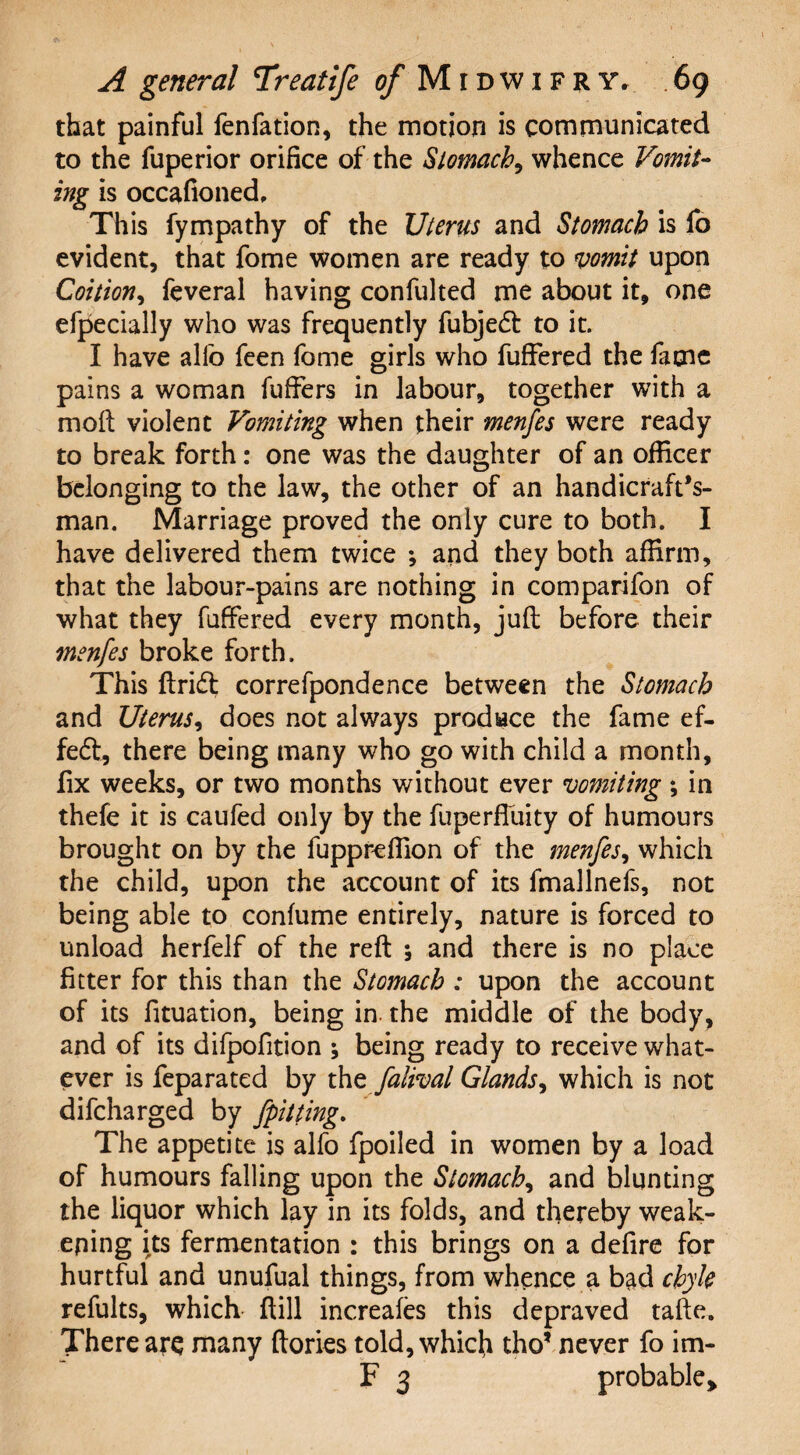 that painful fenfation, the motion is communicated to the fuperior orifice of the Stomach, whence Vomit¬ ing is occafioned. This fympathy of the Uterus and Stomach is fo evident, that fome women are ready to vomit upon Coition, feveral having confulted me about it, one efpecially who was frequently fubjedt to it. I have alfo feen fome girls who fuffered the fame pains a woman fuffers in labour, together with a moft violent Vomiting when their menfes were ready to break forth: one was the daughter of an officer belonging to the law, the other of an handicrafts¬ man. Marriage proved the only cure to both. I have delivered them twice *, and they both affirm, that the labour-pains are nothing in comparifon of what they fuffered every month, juft: before their menfes broke forth. This ftricft correfpondence between the Stomach and Uterus, does not always produce the fame ef- feft, there being many who go with child a month, fix weeks, or two months without ever vomiting; in thefe it is caufed only by the fuperffuity of humours brought on by the fuppreffion of the menfes, which the child, upon the account of its fmallnefs, not being able to confume entirely, nature is forced to unload herfelf of the reft ; and there is no place fitter for this than the Stomach : upon the account of its fituation, being in. the middle of the body, and of its dilpofition ; being ready to receive what¬ ever is feparated by the falival Glands, which is not difcharged by [pitting. The appetite is alfo fpoiled in women by a load of humours falling upon the Stomach, and blunting the liquor which lay in its folds, and thereby weak¬ ening its fermentation : this brings on a defire for hurtful and unufual things, from whence a bad chyle refults, which ftill increafes this depraved tafte. There arc many ftories told, which tho* never fo im- F 3 probable^