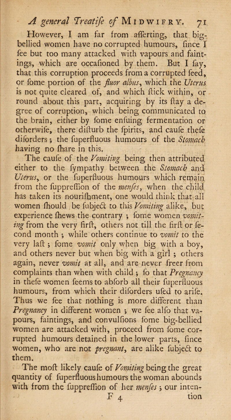 However, I am far from averting, that big- bellied women have no corrupted humours, fince I fee but too many attacked with vapours and faint- ings, which are occafioned by them. But I fay, that this corruption proceeds from a corrupted feed, or fome portion of the fluor alb us y which the Uterus is not quite cleared of, and which flick within, or round about this part, acquiring by its flay a de¬ gree of corruption, which being communicated to the brain, either by fome enfuing fermentation or ocherwife, there diilurb the fpirits, and caufe thefe diforders; the fuperfluous humours of the Stomach having no fhare in this. The caufe of the Vomiting being then attributed either to the fympathy between the Stomach and Uterus, or the fuperfluous humours which remain from the fuppreffion of the menfes> when the child has taken its nourifhment, one would think that all women fhould be fubjebl to this Vomiting alike, but experience fhews the contrary *, fome women vomit¬ ing from the very firfl, others not till the firfl: or fe- cond month *, while others continue to vomit to the very lafl; fome vomit only when big with a boy, and others never but when big with a girl ; others again, never vomit at all, and are never freer from complaints than when with child ; fo that Pregnancy in thefe women feems to abforb all their fuperfluous humours, from which their diforders ufed to arife. Thus we fee that nothing is more different than Pregnancy in different women •, we fee alfo that va¬ pours, faintings, and convulfions fome big-bellied women are attacked with, proceed from fome cor¬ rupted humours detained in the lower parts, fince women, who are not 'pregnant, are alike fubjebt to them. The molt likely caufe of Vomiting being the great quantity of fuperfluous humours the woman abounds with from the fuppreffion of her menfes j our inten- F 4 tion