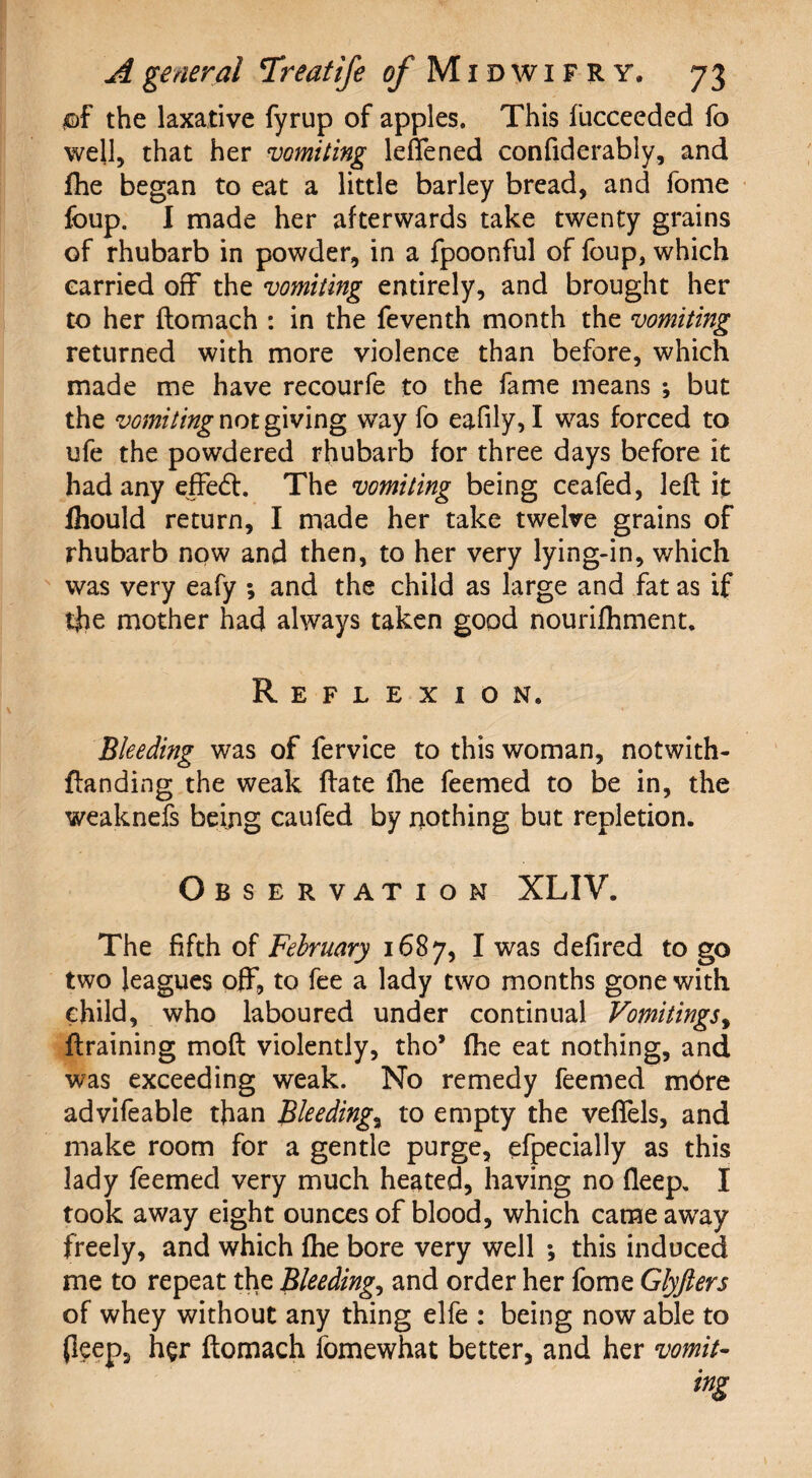 jof the laxative fyrup of apples. This fucceeded fo well, that her vomiting lefTened confiderably, and fhe began to eat a little barley bread, and fome foup. I made her afterwards take twenty grains of rhubarb in powder, in a fpoonful of foup, which carried off* the vomiting entirely, and brought her to her ftomach : in the feventh month the vomiting returned with more violence than before, which made me have recourfe to the fame means ; but the vomiting not giving way fo eafily, I was forced to ufe the powdered rhubarb for three days before it had any effed. The vomiting being ceafed, left it fhould return, I made her take twelve grains of rhubarb now and then, to her very lying-in, which was very eafy ; and the child as large and fat as if the mother had always taken good nourifhment. Reflexion* Bleeding was of fervice to this woman, notwith- {landing the weak ftate the feemed to be in, the weaknefs being caufed by nothing but repletion. Observation XLIV. The fifth of February 1687, I was defired to go two leagues off, to fee a lady two months gone with child, who laboured under continual Vomitings, ftraining moft violently, tho* fhe eat nothing, and was exceeding weak. No remedy feemed mbre advifeable than Bleedings to empty the vefiels, and make room for a gentle purge, efpecially as this lady feemed very much heated, having no fleep. I took away eight ounces of blood, which came away freely, and which fhe bore very well •, this induced me to repeat the Bleeding, and order her fome Glyfters of whey without any thing elfe : being now able to Peep, her ftomach fomewhat better, and her vomit¬ ing