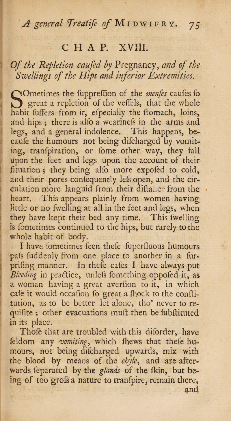 CHAP. XVIII. Of the Repletion can fed by Pregnancy, and of the Swellings of the Hips and inferior Extremities. SOmetimes the fuppreffion of the menfes caufes fo great a repletion of the vefiels, that the whole habit fuffers from it, efpecially the ftomach, loins, and hips; there is alfo a wearinefs in the arms and legs, and a general indolence. This happens, be- caufe the humours not being difcharged by vomit¬ ing, tranfpiration, or lome other way, they fall upon the feet and legs upon the account of their fkuation ; they being alfo more expofed to cold, and their pores confequently lels open, and the cir¬ culation more languid from their difta*,c~ from the heart. This appears plainly from women having little or no fwelling at all in the feet and legs, when they have kept their bed any time. This fwelling is fometimes continued to the hips, but rarely to the wrhole habit of body. I have fometimes feen thefe fuperfluous humours pals fuddenly from one place to another in a fur- prifing manner. In thefe cafes I have always put Bleeding in pra£lice, unlefs fomething oppofed it, as a woman having a great averfion to it, in which cafe it would occafion fo great a fhock to the confti- tution, as to be better let alone, tho’ never fo re- quifite *, other evacuations mull then be fubftituted in its place. Thole that are troubled with this diforder, have feldom any vomiting, which fhews that thefe hu¬ mours, not being difcharged upwards, mix with the blood by means of the chyle, and are after¬ wards feparated by the glands of the fkin, but be¬ ing of too grofs a nature to tranfpire, remain there, and