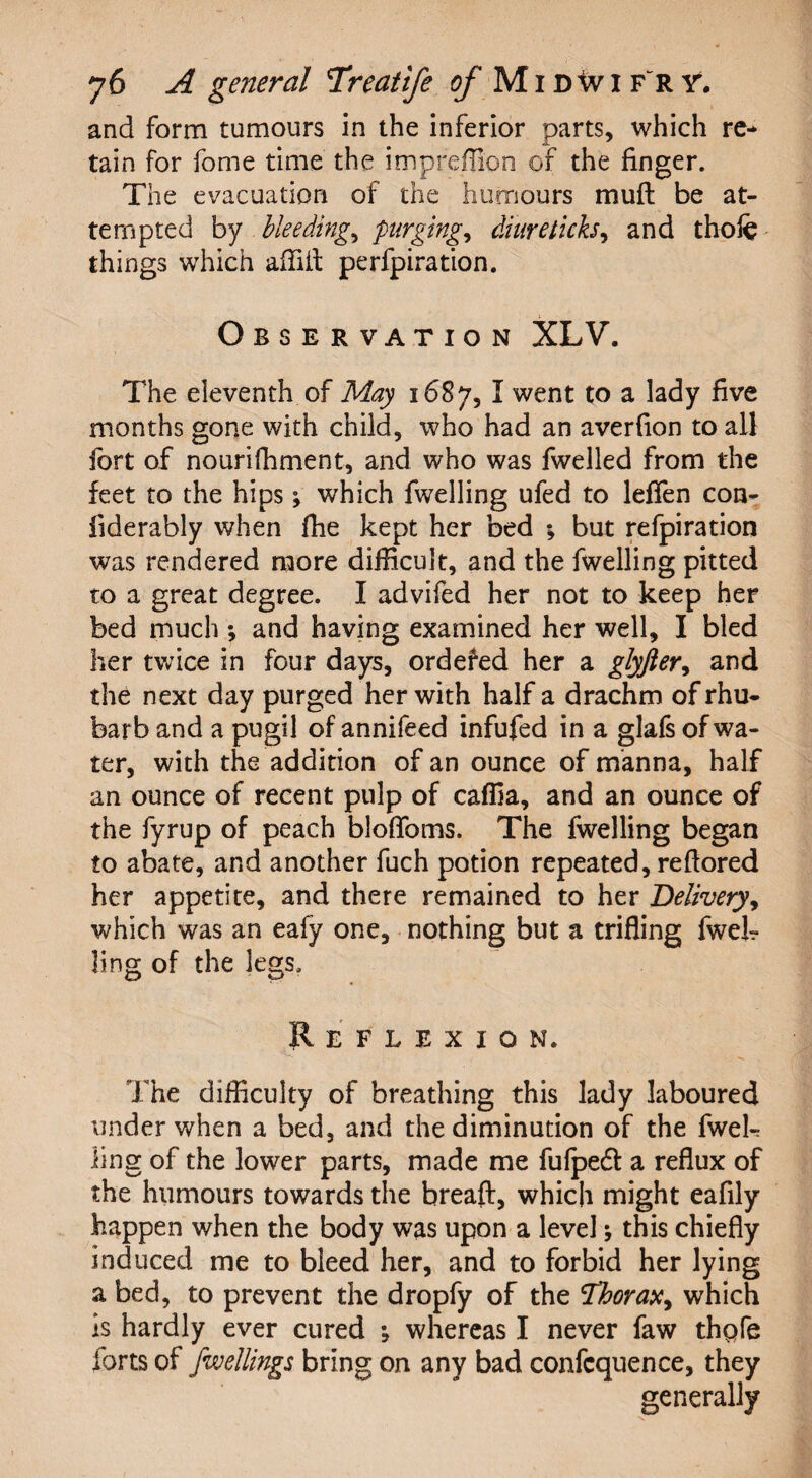 and form tumours in the inferior parts, which re* tain for fome time the impreflion of the finger. The evacuation of the humours mu ft be at¬ tempted by bleeding, purging* diuretich, and thofe things which affiit perforation. Observation XLV. The eleventh of May 1687, I went to a lady five months gone with child, who had an averfion to all fort of nourifhment, and who was fwelled from the feet to the hips; which fwelling ufed to lefTen con- iiderably when fhe kept her bed *, but refpiration was rendered more difficult, and the fwelling pitted to a great degree. I advifed her not to keep her bed much *, and having examined her well, I bled her twice in four days, ordered her a glyfter, and the next day purged her with half a drachm of rhu¬ barb and a pugil of annifeed infufed in a glafs of wa¬ ter, with the addition of an ounce of manna, half an ounce of recent pulp of caffia, and an ounce of the fyrup of peach bloffoms. The fwelling began to abate, and another fuch potion repeated, reftored her appetite, and there remained to her Delivery, which was an eafy one, nothing but a trifling fwek ling of the legs. Reflexion. The difficulty of breathing this lady laboured under when a bed, and the diminution of the fwek ling of the lower parts, made me fufpedl a reflux of the humours towards the breaft, which might eafily happen when the body was upon a level; this chiefly induced me to bleed her, and to forbid her lying a bed, to prevent the dropfy of the Thorax* which Is hardly ever cured ; whereas I never faw thpfe forts of fwellings bring on any bad confcquence, they generally