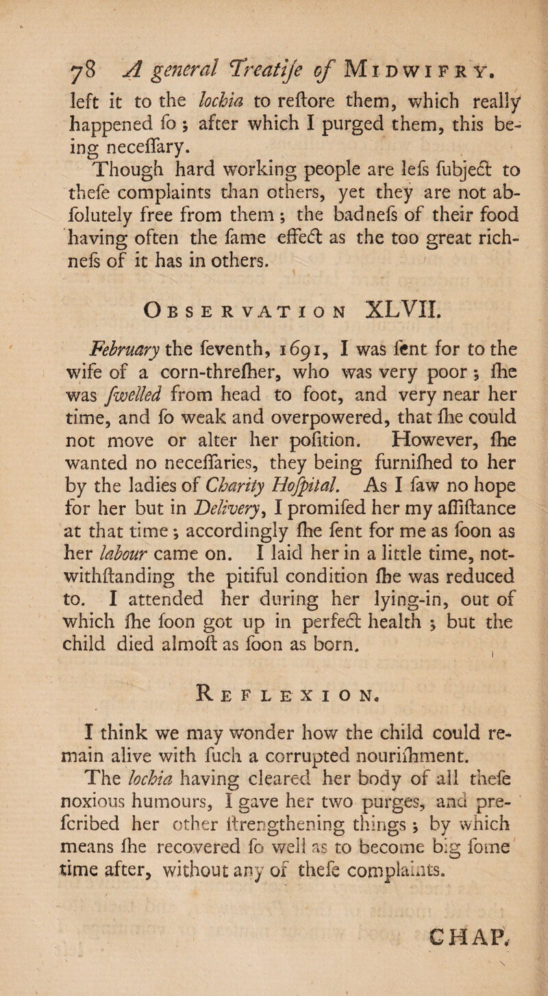 left it to the lochia to reftore them, which really happened fo ; after which I purged them, this be¬ ing neceffary. Though hard wrorking people are lefs fubjefl: to thefe complaints than others, yet they are not ab- folutely free from them ; the badnels of their food having often the fame efFeft as the too great rich- nefs of it has in others. *. , o BSERVATION XL VIL February the feventh, 1691, I was lent for to the wife of a corn-threfher, who was very poor; fhe was fwelled from head to foot, and very near her time, and fo weak and overpowered, that fhe could not move or alter her pofition. However, fhe wanted no neceffaries, they being furnifhed to her by the ladies of Charity Hofpital. As I faw no hope for her but in Delivery, I promifed her my afliftance at that time; accordingly fhe fent for me as foon as her labour came on. I laid her in a little time, not- withftanding the pitiful condition fhe was reduced to, I attended her during her lying-in, out of which fhe foon got up in perfect health j but the child died alrnofl as foon as born. Reflexion. I think we may wonder how the child could re¬ main alive with fuch a corrupted nourhhment. The lochia having cleared her body of all thefe noxious humours, I gave her two purges, and pre- fcribed her other itrengthening things ; by which means fhe recovered fo well as to become big forne time after, without any of thefe complaints.