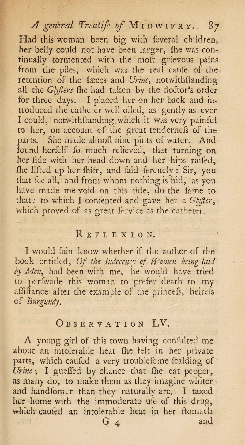 Had this woman been big with feveral children* her belly could not have been larger, fhe was con¬ tinually tormented with the moil grievous pains from the piles, which was the real caufe of the retention of the faeces and Urine, notwithstanding all the Glyfters fhe had taken by the doctor’s order for three days. I placed her on her back and in¬ troduced the catheter well oiled, as gently as ever I could, notwithstanding.which it was very painful to her, on account of the great tendernds of the parts. She made almoft nine pints of water. And found herfelf fo much relieved, that turning on her fide with her head down and her hips raifed, fhe lifted up her fhift, and faid ferenely: Sir, you that fee all, and from whom nothing is hid, as you have made me void on this fide, do the fame to that: to which I confented and gave her a Glyfier, which proved of as great fervice as the catheter. Reflexion. I would fain know whether if the author of the book entitled. Of the Indecency of Women being laid by Men, had been with me, he would have tried to perfwade this woman to prefer death to my affilhance after the example of the princefs, heirefs of Burgundy. Observation LV. A young girl of this town having confulted me about an intolerable heat fhe felt in her private parts, which caufed a very troublefome fcalding of Urine; I gueffed by chance that fine eat pepper, as many do, to make them as they imagine whiter and handfomer than they naturally are. I taxed her home with the immoderate ufe of this drug, which caufed an intolerable heat in her ftomach G 4 and