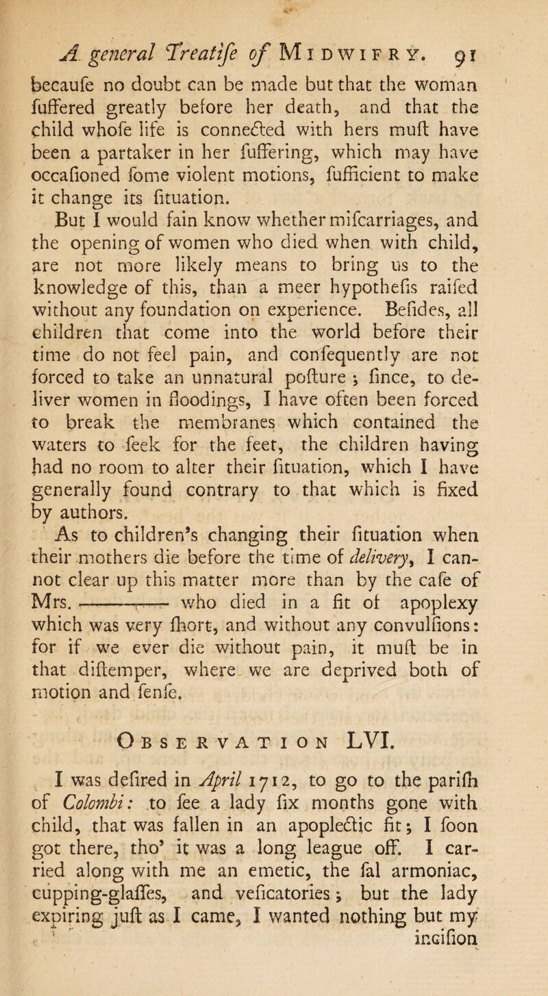 becaufe no doubt can be made but that the woman buffered greatly before her death, and that the child whofe life is connected with hers muff have been a partaker in her buffering, which may have occafioned borne violent motions, bufiicient to make it change its bituation. But I would fain know whether mibcarriages, and the opening of women who died when with child, are not more likely means to bring us to the knowledge of this, than a meer hypothecs raifed without any foundation on experience. Befides, all children that come into the world before their time do not feel pain, and conbequently are not forced to take an unnatural pofture ; fince, to de¬ liver women in floodings, I have often been forced to break the membranes which contained the waters to beek for the feet, the children having fad no room to alter their bituation, which I have generally found contrary to that which is fixed by authors. As to children’s changing their fituation when their mothers die before the time of delivery, I can¬ not clear up this matter more than by the cafe of Mrs. --t— who died in a fit of apoplexy which was very fbort, and without any convulfions: for if we ever die without pain, it muff be in that diftemper, where we are deprived both of motion and benfe. Observation LVI. I was defired in April 1712, to go to the pariffi of Colombi: to bee a lady fix months gone with child, that was fallen in an apople&ic fit; I boon got there, tho’ it was a long league off. I car¬ ried along with me an emetic, the bal armoniac, cupping-glaffes, and veficatories; but the lady expiring juft as I came, I wanted nothing but my incifion