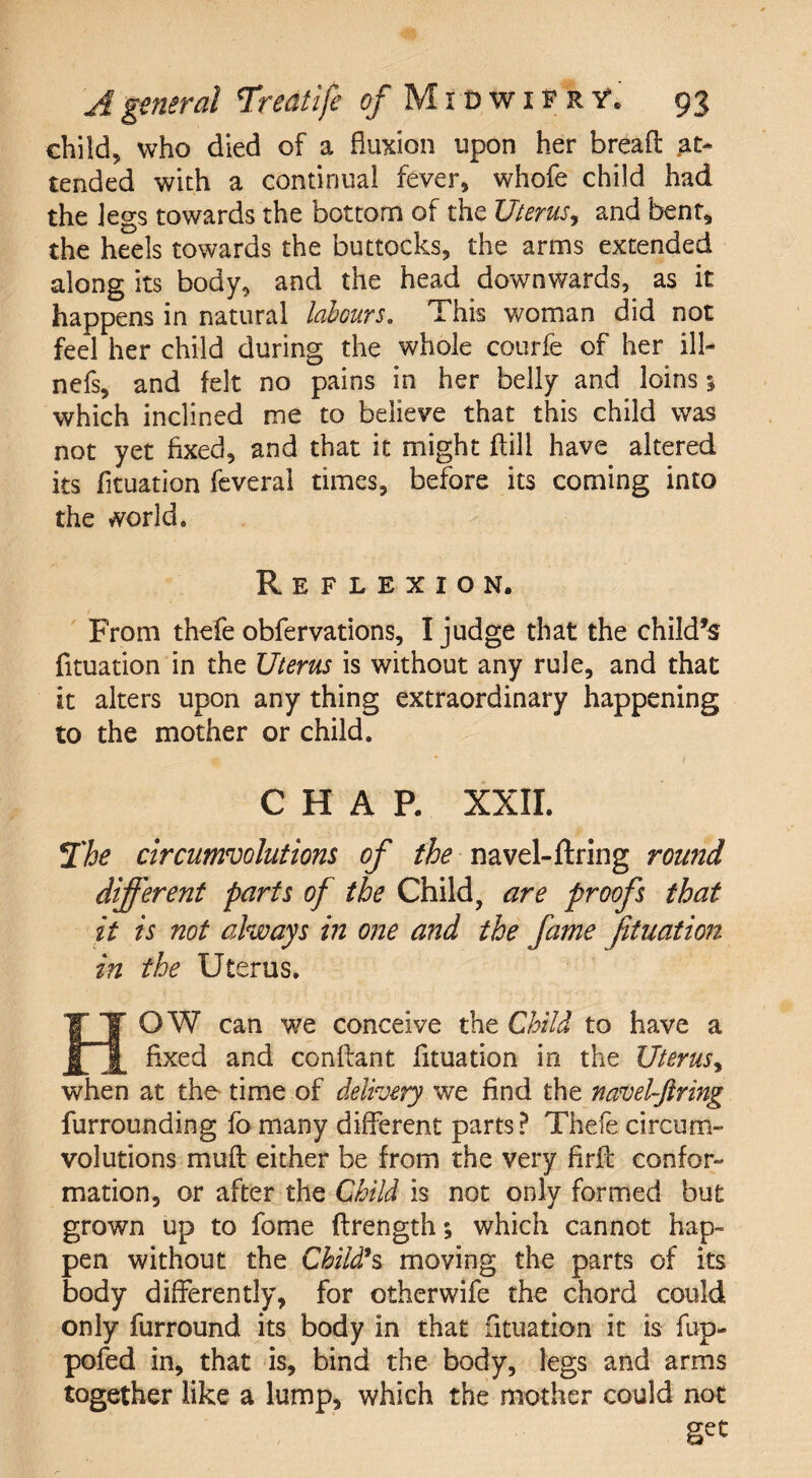 child, who died of a fluxion upon her bread: at¬ tended with a continual fever, whofe child had the legs towards the bottom of the Uterus ^ and bent, the heels towards the buttocks, the arms extended along its body, and the head downwards, as it happens in natural labours. This woman did not feel her child during the whole courfe of her ill- nefs, and felt no pains in her belly and loins 3 which inclined me to believe that this child was not yet fixed, and that it might ftill have altered its fituation feveral times, before its coming into the world. Reflexion. From thefe obfervations, I judge that the child’s fituation in the Uterus is without any rule, and that it alters upon any thing extraordinary happening to the mother or child. CHAR XXII. The circumvolutions of the navel-firing round different parts of the Child, are proofs that it is not always in one and the fame fituation in the Uterus. HOW can we conceive the Child to have a fixed and conftant fituation in the Uterus, when at the time of delivery we find the navel-ftring furrounding fo many different parts? Thefe circum¬ volutions muft either be from the very firfl confor¬ mation, or after the Child is not only formed but grown up to fome flrength; which cannot hap¬ pen without the Child1 s moving the parts of its body differently, for otherwife the chord could only furround its body in that fituation it is fup- pofed in, that is, bind the body, legs and arms together like a lump, which the mother could not