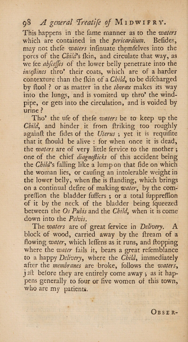 This happens in the lame manner as to the waters which are contained in the 'pericardium. Befides, may not thefe waters infinuate themfelves into the pores of the Child’s fkin, and circulate that way, as we fee abfcejfes of the lower belly penetrate into the intedines thro’ their coats, which are of a harder contexture than the fkin of a Child, to be difcharged by flool ? or as matter in the thorax makes its way into the lungs, and is vomited up thro5 the wind¬ pipe, or gets into the circulation, and is voided by urine ? Tho9 the ufe of thefe waters be to keep up the Child, and hinder it from firiking too roughly againfl the Tides of the Uterus *, yet it is requifite that it fhould be alive : for when once it is dead, the waters are of very little fervice to the mother ; one of the chief diagnofticks of this accident being the Child’s falling like a lump on that fide on which the woman lies, or caufing an intolerable weight in the low'er belly, when fhe is (handing, which brings on a continual defire of making water, by the com- preflion the bladder fuffers ; ora total fuppreflion of it by the neck of the bladder being fqueezed between the Os Pubis and the Child, when it is come down into the Pelvis. The waters are of great fervice in Delivery. A block of wood, carried away by the flream of a flowing water, which leffens as it runs, and flopping where the water fails it, bears a great refemblance to a happy Delivery, where the Child, immediately after the membranes are broke, follows the waters, jafl before they are entirely come away *, as it hap¬ pens generally to four or five women of this town, who are my patients. Obser-