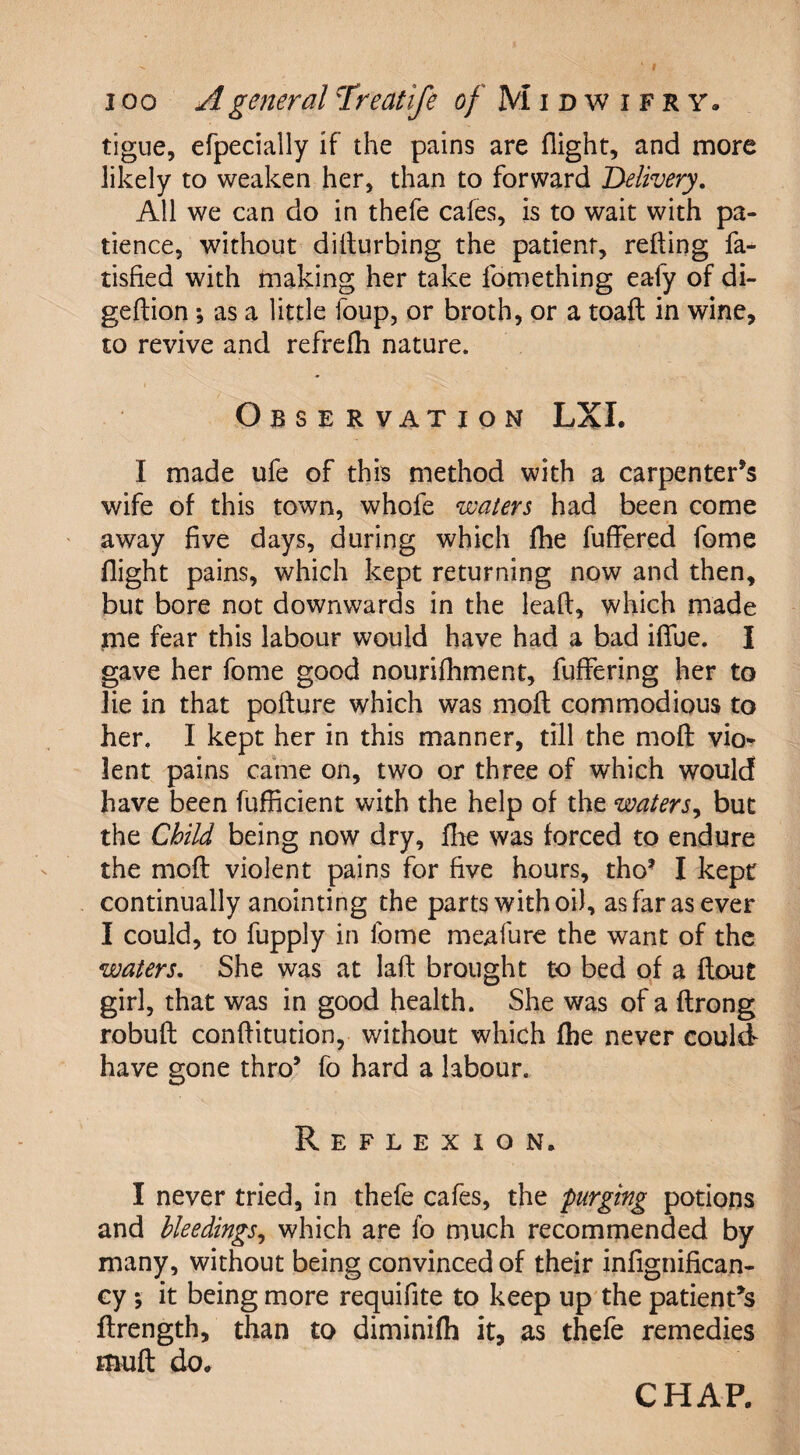 tigue, efpecially if the pains are flight, and more likely to weaken her, than to forward Delivery. All we can do in thefe cafes, is to wait with pa¬ tience, without dilturbing the patient, reding fa- tisfied with making her take lomething ealy of di- gedion ; as a little foup, or broth, or a toaft in wine, to revive and refrefh nature. Observation LXI. I made ufe of this method with a carpenter’s wife of this town, whofe waters had been come away five days, during which fhe fuffered fome flight pains, which kept returning now and then, but bore not downwards in the lead, which made me fear this labour would have had a bad ifiue. I gave her fome good nourifhment, differing her to lie in that podure which was mod commodious to her, I kept her in this manner, till the mod vio¬ lent pains came on, two or three of which would have been fufficient with the help of the waters, but the Child being now dry, fhe was forced to endure the mod violent pains for five hours, tho’ I kept continually anointing the parts with oil, as far as ever I could, to fupply in fome meafure the want of the waters. She was at lad brought to bed of a ftout girl, that was in good health. She was of a drong robud conditution, without which fhe never could have gone thro’ fo hard a labour. Reflexion. I never tried, in thefe cafes, the purging potions and bleedings, which are fo much recommended by many, without being convinced of their infignifican- cy •, it being more requifite to keep up the patient’s ftrength, than to diminifh it, as thefe remedies mud do. CHAP.