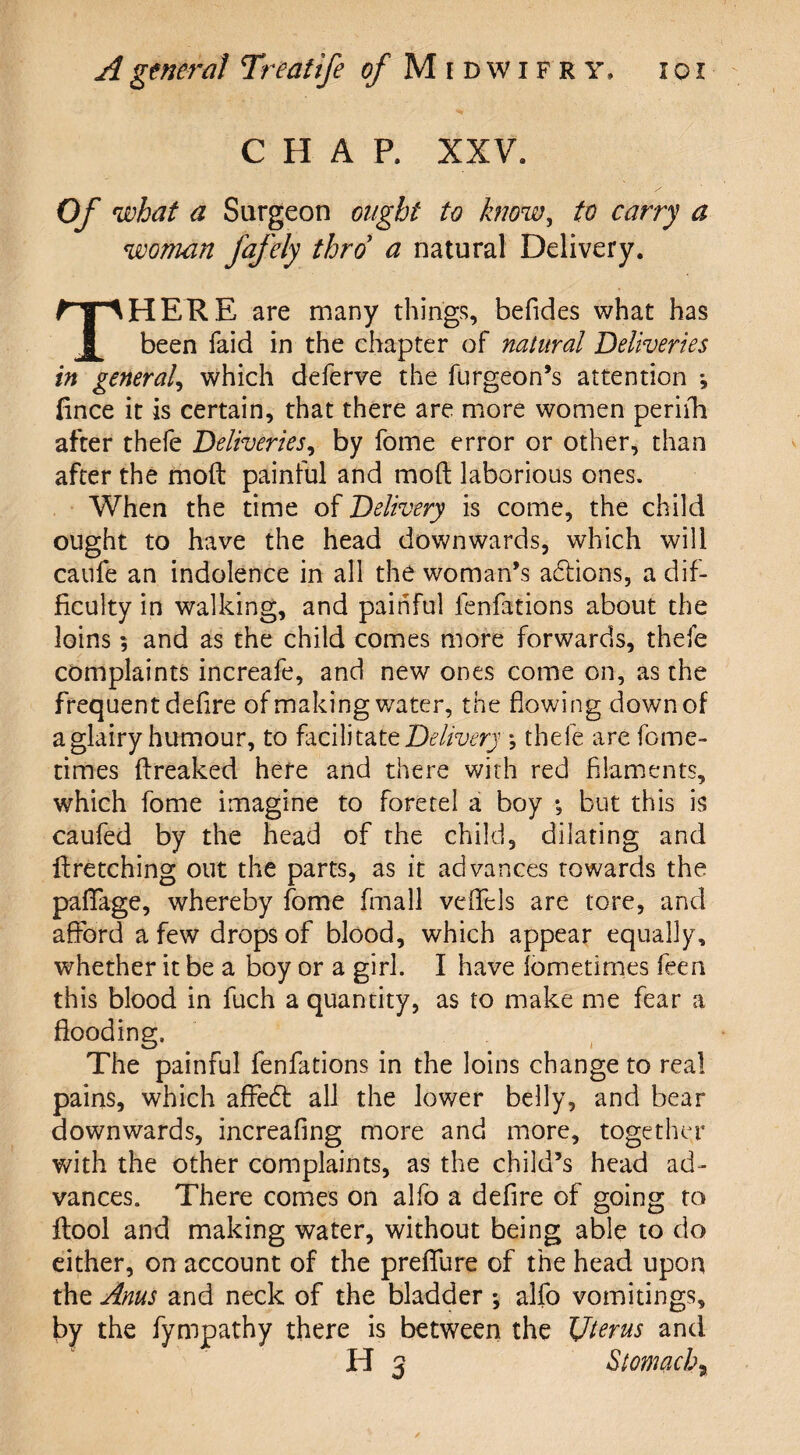 CHAP. XXV. Of what a Surgeon ought to know, to carry a woman fafely thro a natural Delivery. THERE are many things, befides what has been faid in the chapter of natural Deliveries in general, which deferve the furgeon’s attention *, fince it is certain, that there are more women perirh after thefe Deliveries, by fome error or other, than after the mod painful and mod laborious ones. When the time of Delivery is come, the child ought to have the head downwards, which will caufe an indolence in all the woman’s actions, a dif¬ ficulty in walking, and painful fenfations about the loins and as the child comes more forwards, thefe complaints increafe, and new ones come on, as the frequent defire of making water, the flowing down of a glairy humour, to facilitate Delivery *, thefe are feme- times dreaked here and there with red filaments, which fome imagine to foretel a boy *, but this is caufed by the head of the child, dilating and dretching out the parts, as it advances towards the paflfage, whereby fome fmall veflels are tore, and afford a few drops of blood, which appear equally, whether it be a boy or a girl. I have fometirnes feen this blood in fuch a quantity, as to make me fear a flooding. The painful fenfations in the loins change to real pains, which affedl all the lower belly, and bear downwards, increafing more and more, together with the other complaints, as the child’s head ad¬ vances. There comes on alfo a defire of going to dool and making water, without being able to do either, on account of the preflure of the head upon the Anus and neck of the bladder ; alfo vomitings, by the fympathy there is between the Uterus and H 3 Stomachy