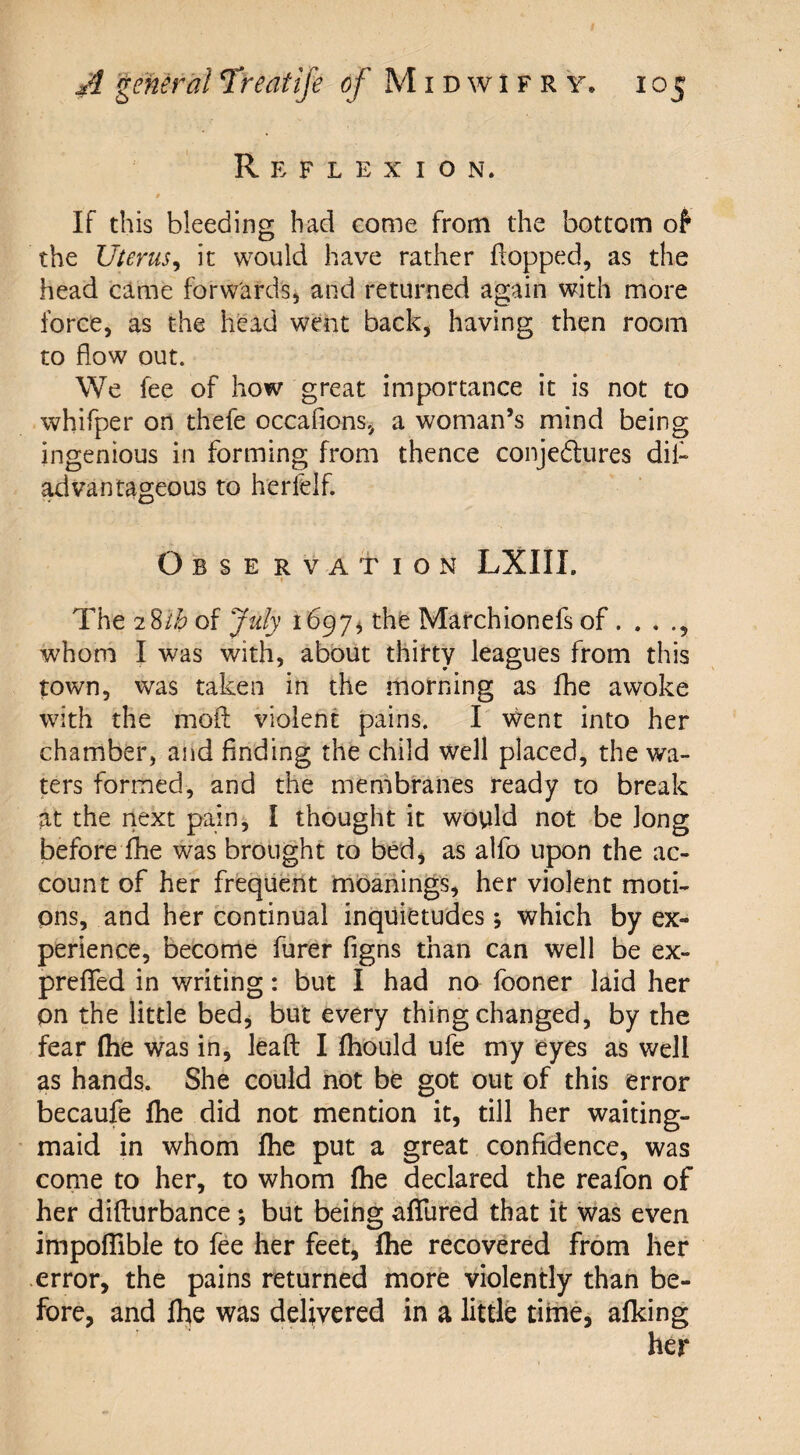 Reflexion. If this bleeding had come from the bottom of the Uterus, it would have rather flopped, as the head came forwards, and returned again with more force, as the head went back, having then room to flow out. We fee of how great importance it is not to whifper on thefe occafions, a woman’s mind being ingenious in Forming from thence conjectures dii- advantageous to herfelf. Observation LXIIL ■f The 28th of July 1697, the Marchionefs of. . . whom I was with, about thirty leagues from this town, was taken in the morning as fhe awoke with the moil violent pains. I went into her chamber, and finding the child well placed, the wa¬ ters formed, and the membranes ready to break at the next pain, I thought it would not be long before lhe was brought to bed, as alfo upon the ac¬ count of her frequent moanings, her violent moti¬ ons, and her continual inquietudes; which by ex¬ perience, become furer figns than can well be ex- preffed in writing: but I had no fooner laid her on the little bed, but every thing changed, by the fear (he was in, Jeaft I (hould ufe my eyes as well as hands. She could not be got out of this error becaufe fhe did not mention it, till her waiting- maid in whom fhe put a great confidence, was come to her, to whom fhe declared the reafon of her difturbance *, but being allured that it was even impoflible to fee her feet, fhe recovered from her error, the pains returned more violently than be¬ fore, and fhe was delivered in a little time, afking her