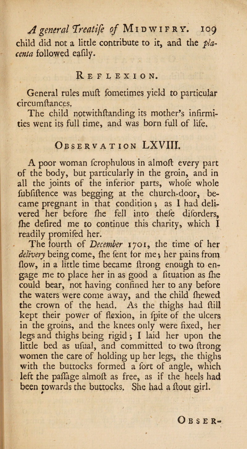 child did not a little contribute to it, and the pla¬ centa followed eafily. * ' Reflexion. General rules mud fometimes yield to particular circumftances. The child notwithftanding its mother’s infirmi¬ ties went its full time, and was born full of life. Observation LXVIII. A poor woman fcrophulous in almoft every part of the body, but particularly in the groin, and in all the joints of the inferior parts, whofe whole fubfiftence was begging at the church-door, be¬ came pregnant in that condition; as I had deli¬ vered her before fhe fell into thefe diforders, fhe defired me to continue this charity, which I readily promifed her. The fourth of December 1701, the time of her delivery being come, fhe fent for me*, her pains from flow, in a little time became ftrong enough to en¬ gage me to place her in as good a fituation as fhe could bear, not having confined her to any before the waters were come away, and the child fhewed the crown of the head. As the thighs had ftill kept their power of flexion, in fpite of the ulcers in the groins, and the knees only were fixed, her legs and thighs being rigid; I laid her upon the little bed as ufual, and committed to two ftrong women the care of holding up her legs, the thighs with the buttocks formed a fort of angle, which left the paflage almoft as free, as if the heels had been towards the buttocks. She had a flout girl. Obser-