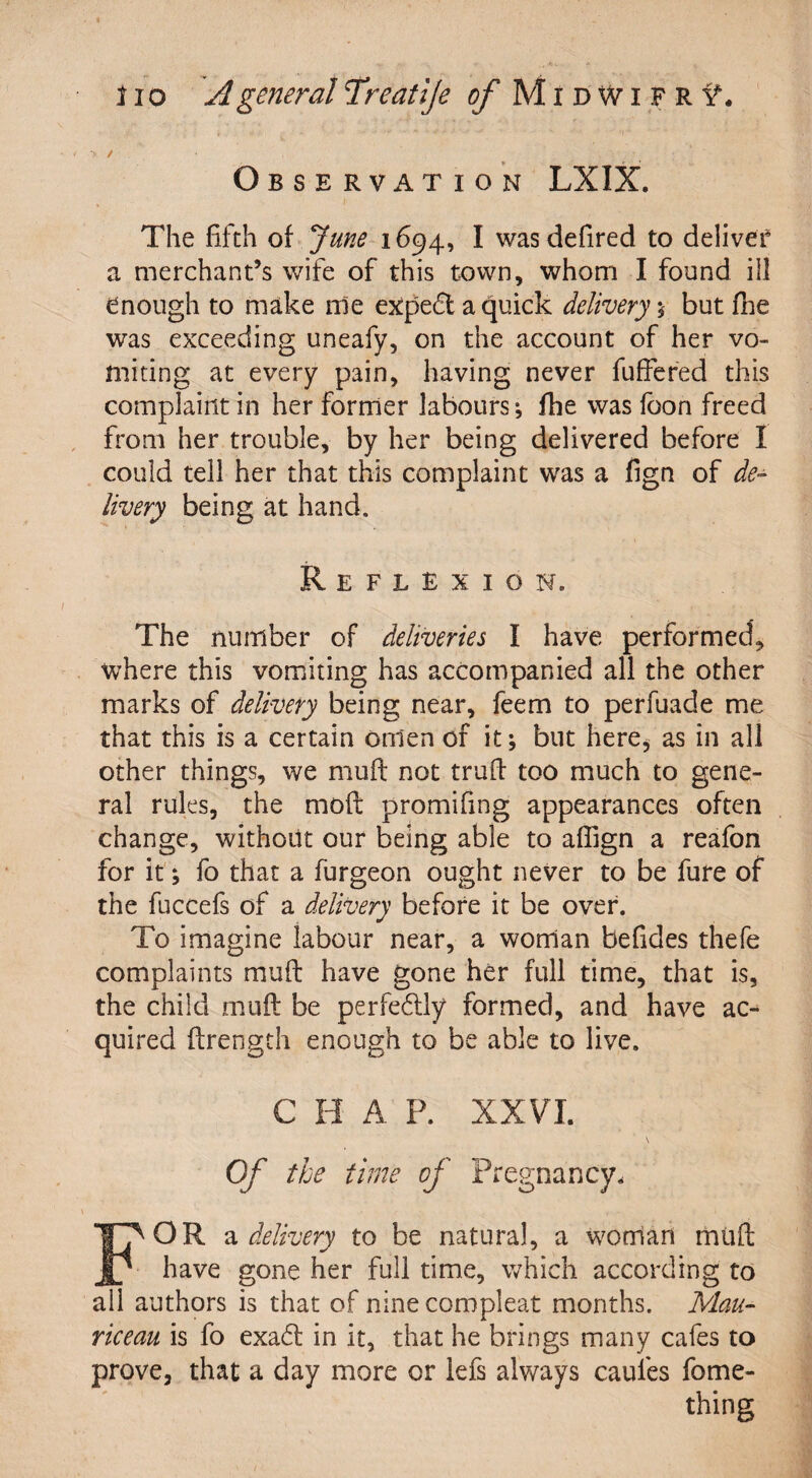 'y / . Observation LXIX. The fifth of June 1694, I wasdefired to deliver a merchant’s wife of this town, whom I found ill enough to make me expedt a quick delivery ; but fne was exceeding uneafy, on the account of her vo¬ miting at every pain, having never fuffered this complaint in her former labours; fhe was foon freed from her trouble, by her being delivered before I could tell her that this complaint was a fign of de¬ livery being at hand. Reflexion. The number of deliveries I have performed, where this vomiting has accompanied all the other marks of delivery being near, feem to perfuade me that this is a certain omen of it; but here* as in all other things, we muff not truff too much to gene¬ ral rules, the moff promifmg appearances often change, without our being able to affign a reafon for it; fo that a furgeon ought never to be fure of the fuccefs of a delivery before it be over. To imagine labour near, a woman befides thefe complaints muff have gone her full time, that is, the child muff be perfectly formed, and have ac¬ quired ffrength enough to be able to live. C H A P. XXVI. \ Of the time of Pregnancy. FOR a delivery to be natural, a woman rrmft have gone her full time, which according to all authors is that of ninecompleat months. Mau- riceau is fo exadt in it, that he brings many cafes to prove, that a day more or lefs always caufes fome- thing