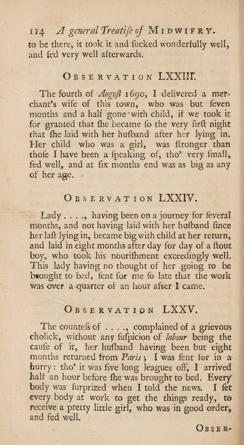 to be there, it took it and fucked wonderfully well, and fed very well afterwards. O BSE RVATION LXXIIF. The fourth of Augvji 1690, I delivered a mer¬ chant’s wife of this town, who was but (even months and a half gone’with child, if we took it for granted that fhe became fo the very nrfl night that file laid with her hufband after her lying in. Her child who was a girl, was flronger than thofe I have been a fpeaking of, tho’ very fmall, fed well, and at fix months end was as big as any of her age. Observation LXXIV. Lady . . . ., having been on a journey for feveral months, and not having laid with her hufband fince her laft lying in, became big with child at her return, and laid in eight months after day for day of a flout boy, who took his nourifhment exceedingly well. This lady having no thought of her going to be brought to bed, lent for me fo late that the work was over a -quarter of an hour after I came. Observation LXXV. The countefsof . . . ., complained of a grievous cholick, without any fufpicion of labour being the caufe of it, her hufband having been but eight months returned from Paris *, I was lent for in a hurry: tho’ it was five long leagues off, I arrived half an hour before fhe was brought to bed. Every body was furprized when I told the news. I fet every body at work to get the things ready, to receive a pretty little girl, who was in good order, and fed well. Ob s e r-