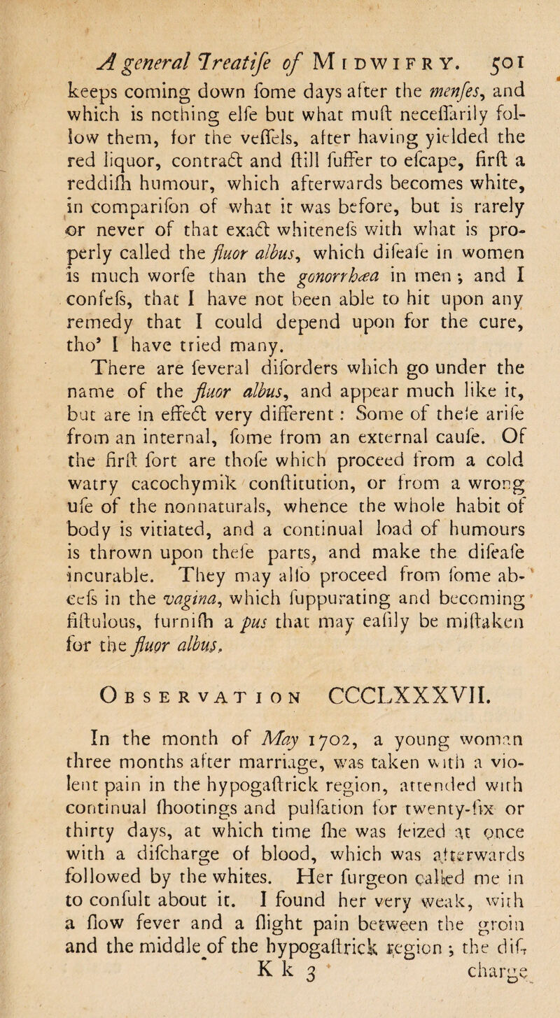 keeps coming down fome days after the menfes, and which is nothing elfe but what muft neceffarily fol¬ low them, for the veffels, after having yielded the red liquor, contradt and (bill buffer to efcape, firft a reddifh humour, which afterwards becomes white, in comparifon of what it was before, but is rarely or never of that exadt whitenefs with what is pro¬ perly called the fiuor albus, which difeale in women is much worfe than the gonorrhea in men *, and I confefs, that 1 have not been able to hit upon any remedy that I could depend upon for the cure, tho9 I have tried many. There are feveral diforders which go under the name of the fiuor albus, and appear much like it, but are in effedl very different: Some of theie arife from an internal, fome from an external caufe. Of the firft fort are thole which proceed from a cold watry cacochymik conftitution, or from a wrong ufe of the non naturals, whence the whole habit of body is vitiated, and a continual load of humours is thrown upon thefe parts, and make the difeale incurable. They may alfo proceed from fome ab- cefs in the vagina, which fuppurating and becoming fiftulous, furnifh a pus that may eafily be miftaken for the fiuor albus, Observation CCCLXXXVII. In the month of May 1702, a young woman three months after marriage, was taken with a vio¬ lent pain in the nypogaftrick region, attended with continual fhootings and pulfacion tor twenty-fix or thirty days, at which time Die was feized at once with a difcharge of blood, which was afterwards followed by the whites. Her furgeon calkd me in to confult about it. I found her very weak, with a flow fever and a flight pain between the groin and the middle^of the hypogaftrick region *, the difi K k 3 charge