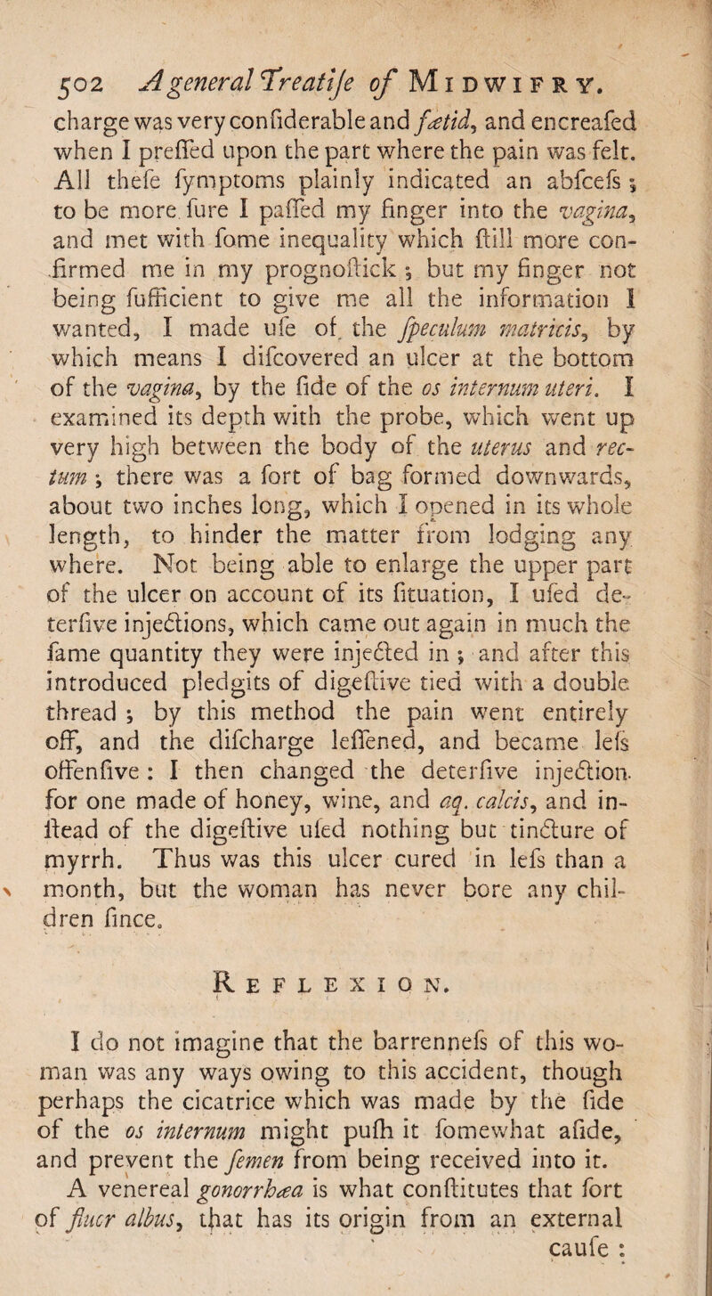 charge was very confiderable and foetid, andencreafed when I prefied upon the part where the pain was felt. All thefe fymptoms plainly indicated an ahfcefs to be more lure I pa(Ted my finger into the vagina3 and met with fame inequality which ftill more con¬ firmed me in.my prognoftick *, but my finger not being fufficient to give me all the information I wanted, I made ufe of. the jpeculutn matricis, by which means I difcovered an ulcer at the bottom of the vagina, by the fide of the os internum uteri. I examined its depth with the probe, which went up very high between the body of the uterus and rec¬ tum •, there was a fort of bag formed downwards, about two inches long, which 1 opened in its whole length, to hinder the matter from lodging any where. Not being able to enlarge the upper part of the ulcer on account of its fituation, I ufed de~ terfive injedions, which came out again in much the fame quantity they were injeded in » and after this introduced pledgits of digefiive tied with a double thread ; by this method the pain went entirely off, and the difc-harge lefiened, and became Ids ofFenfive : I then changed the deterfive injedion. for one made of honey, wine, and aq. calcis, and in- fiead of the digefiive uled nothing but tindure of myrrh. Thus was this ulcer cured in lefs than a month, but the woman has never bore any chil¬ dren fince. Reflexion. , { * I do not imagine that the barrennefs of this wo¬ man was any ways owing to this accident, though perhaps the cicatrice which was made by the fide of the os internum might pufh it fomewhat afide, and prevent the femen from being received into it. A venereal gonorrhea is what confiitutes that fort of finer albuSj that has its origin from an external caufe :