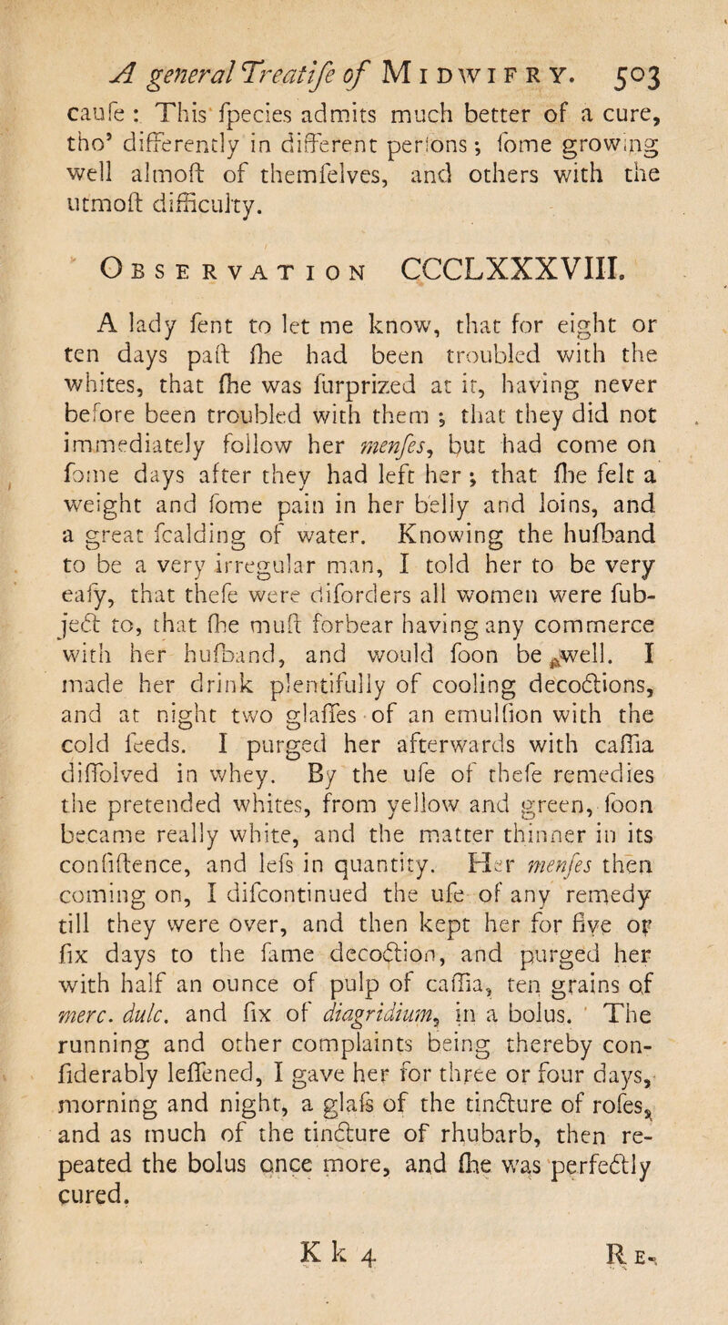 caufe : This fpecies admits much better of a cure, tho5 differently in different persons; fome growing well almoft of themfelves, and others with the utmoft difficulty. Observation CCCLXXXVIII. A lady fent to let me know, that for eight or ten days pad ffie had been troubled with the whites, that ffie was furprized at it, having never before been troubled with them ; that they did not immediately follow her menfes, but had come on fome days after they had left her ; that ffie felt a weight and fome pain in her belly and loins, and a great fcalding of water. Knowing the hufband to be a very irregular man, I told her to be very eafy, that thefe were diforders all women were fub- jebt to, that ffie mult forbear having any commerce with her hufband, and would foon be^well. I made her drink plentifully of cooling decodiions, and at night two glaffes of an emulhon with the cold feeds. I purged her afterwards with caffia diffolved in whey. By the ufe of thefe remedies the pretended whites, from yellow and green, foon became really white, and the matter thinner in its confidence, and lefs in quantity. Her menfes then coming on, I difcontinued the ufe of any remedy till they were over, and then kept her for five or fix days to the fame decoftion, and purged her with half an ounce of pulp of caffia, ten grains of mere. dulc. and fix of diagridium5 in a bolus. The running and other complaints being thereby con- fiderably leffened, I gave her for three or four days, morning and night, a glafs of the tindture of roles, and as much of the tincture of rhubarb, then re¬ peated the bolus once more, and ffie was perfectly cured. Kk 4