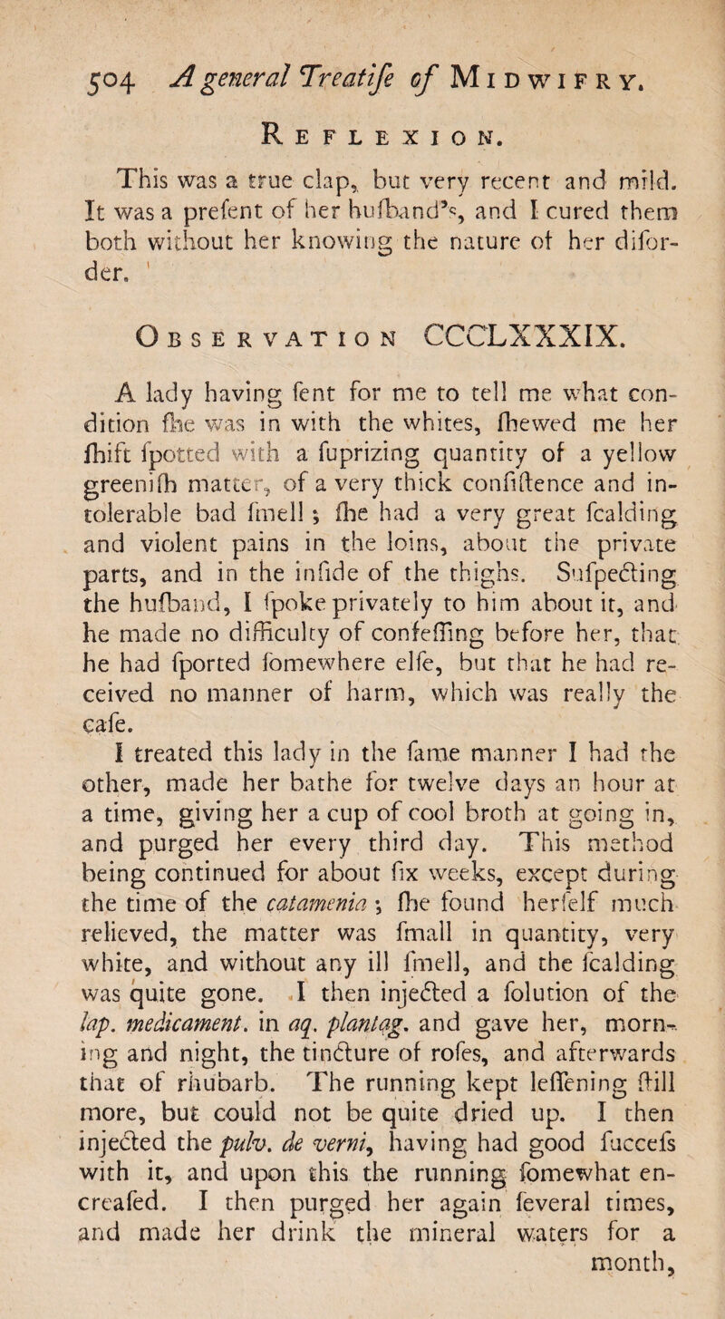 Reflexion. This was a true clap, but very recent and mild. It was a prefent of her hu (band’s, and I cured them both without her knowing the nature ot her disor¬ der. Observation CCCLXXXIX. A lady having fent for me to tell me what con¬ dition fee was in with the whites, (hewed me her feift fpotted with a fuprizing quantity of a yellow greenife matter, of a very thick confidence and in¬ tolerable bad fmell •, fee had a very great fcalding and violent pains in the loins, about the private parts, and in the infide of the thighs. Sufpe&ing the hufband, I (poke privately to him about it, and he made no difficulty of confeffing before her, that he had fported fomewhere elfe, but that he had re¬ ceived no manner of harm, which was really the cafe. I treated this lady in the fame manner I had the other, made her bathe for twelve days an hour at a time, giving her a cup of cool broth at going in, and purged her every third day. This method being continued for about fix weeks, except during the time of the catamenia ; fee found herfelf much relieved, the matter was fmall in quantity, very white, and without any ill fmell, and the fcalding was quite gone. I then injected a folution of the lap. medicament, in aq. plantag. and gave her, morn-, mg and night, the tin&ure of rofes, and afterwards that of rhubarb. The running kept lefiening (fill more, but could not be quite dried up. I then injected the pulv. de verm, having had good feccefs with it, and upon this the running fomewhat en- creafed. I then purged her again feveral times, and made her drink the mineral waters for a month.