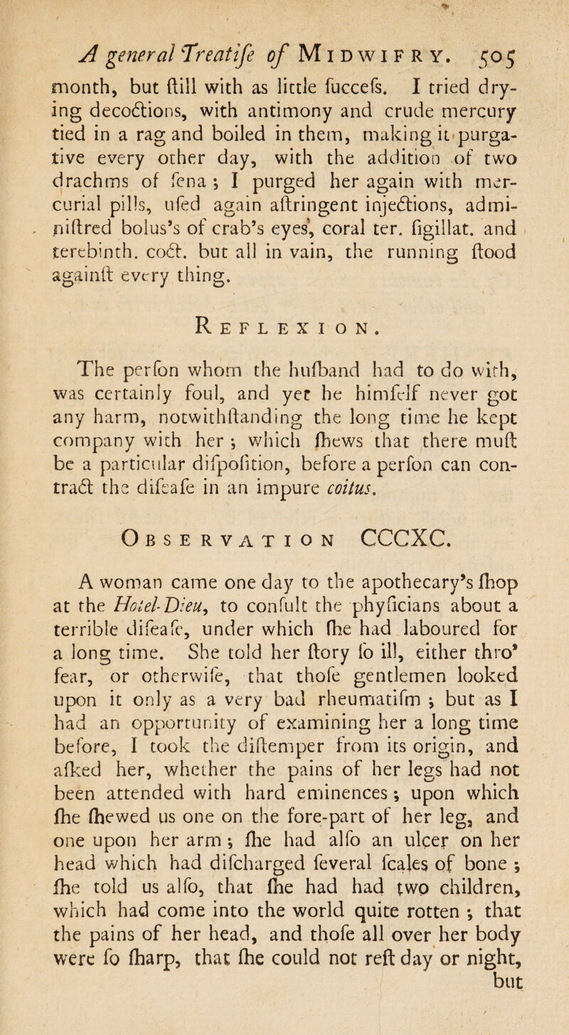 A general Treatife of M i d w i f r y. ^05 month, but dill with as little fuccefs. I tried dry¬ ing decoCtions, with antimony and crude mercury tied in a rag and boiled in them, making it purga¬ tive every other day, with the addition of two drachms of fen a *, I purged her again with mer¬ curial pills, ufed again aftringent injections, admi- niftred bolus’s of crab’s eyes, coral ter. figillat. and terebinth. coCt. but all in vain, the running flood againft every thing. Reflexion. The perfon whom the hufband had to do with, was certainly foul, and yet he himfclf never got any harm, notwithflanding the long time he kept company with her which fhews that there mud be a particular difpofmon, before a perfon can con- trad the difeafe in an impure coitus. Observation CCCXC. A woman came one day to the apothecary’s (hop at the Hotel- Dieu, to confult the phyficians about a terrible difeafe, under which fhe had laboured for a long time. She told her dory fo ill, either thro* fear, or otherwife, that thofe gentlemen looked upon it only as a very bad rheumatifm j but as I had an opportunity of examining her a long time before, i took the didemper from its origin, and afked her, whether the pains of her legs had not been attended with hard eminences *, upon which fhe (hewed us one on the fore-part of her leg, and one upon her arm ; (lie had alfo an ulcer on her head which had difeharged feveral feales of bone *, fhe told us alfo, that die had had two children, which had come into the world quite rotten •, that the pains of her head, and thofe all over her body were fo (harp, that fhe could not red day or night, but