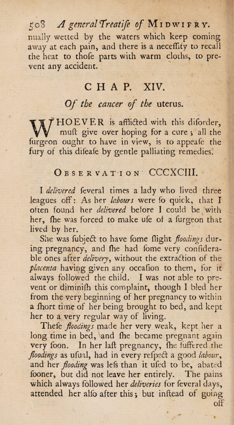 / - \ K 08 A general Yreatife of Midwifry. nually wetted by the waters which keep coming away at each pain, and there is a neceffity to recall the heat to thofe parts with warm cloths, to pre¬ vent any accident. C H A P. XIV. Of the cancer of the uterus. WHOEVER is afHi&ed with this diforde'r, muft give over hoping for a cure •, all the furgeon ought to have in view, is to appeafe the fury of this difeafe by gentle palliating remedies. Observation CCCXCIII. I delivered feveral times a lady who lived three leagues off: As her labours were fo quick, that I often found her delivered before I could be with her, fhe was forced to make ufe of a furgeon that lived by her. She was fubjedt to have fome flight floodings dur¬ ing pregnancy, and fhe had fome very confidera- ble ones after delivery, without the extraction of the placenta having given any occafion to them, for it always followed the child. I was not able to pre¬ vent or diminifh this complaint, though I bled her from the very beginning of her pregnancy to within a fhort time of her being brought to bed, and kept her to a very regular way of living. Thefe floodings made her very weak, kept her a long time in bed, and fhe became pregnant again very foon. In her laft pregnancy, fhe buffered the floodings as ufual, had in every refpedt a good labour, and her flooding was lels than it ufed to be, abated fooner, but did not leave her entirely. The pains which always followed her deliveries for feveral days, attended her alfo after this; but inflead of going off