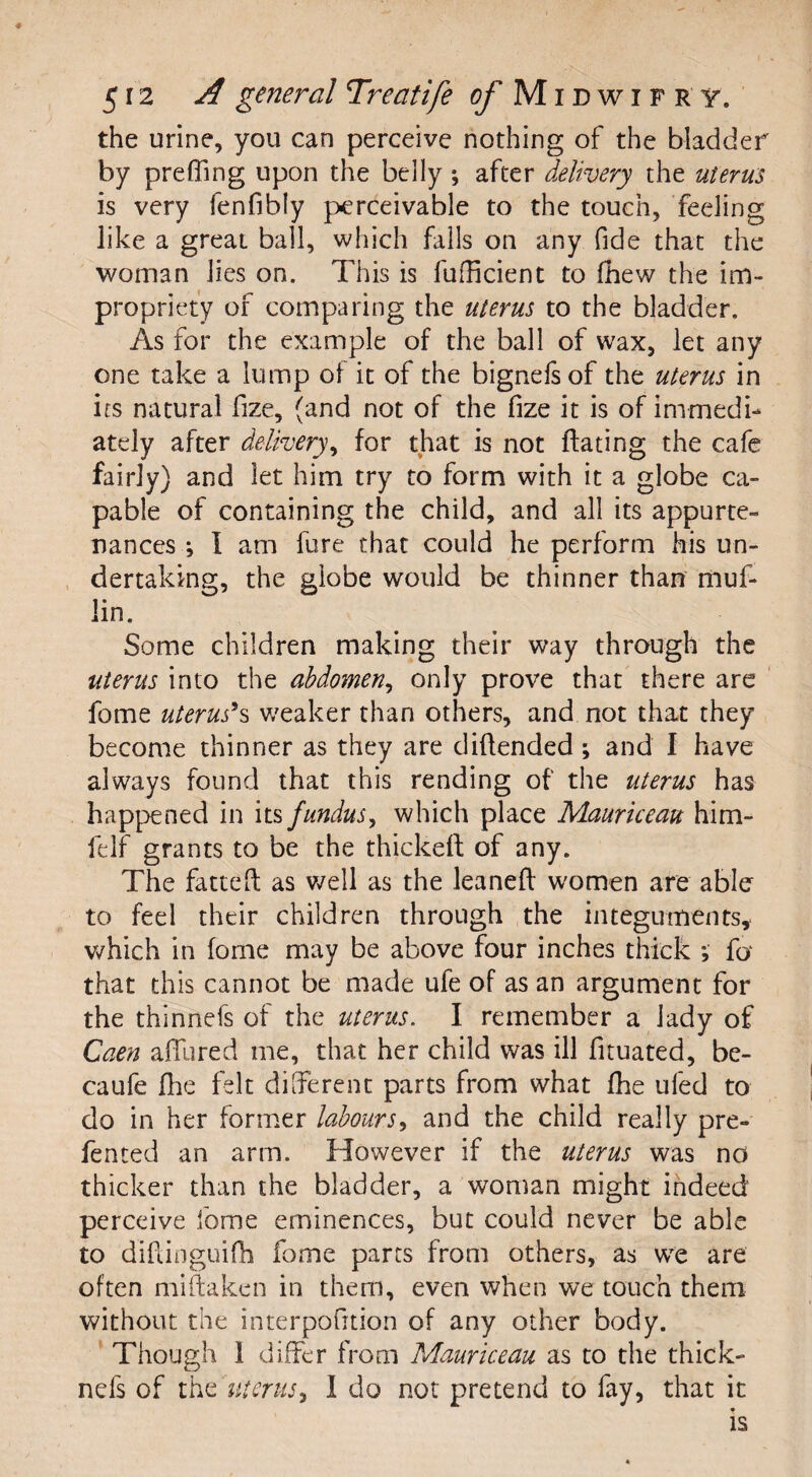 the urine, you can perceive nothing of the bladder by prefling upon the belly *, after delivery the uterus is very fenfibly perceivable to the touch, feeling like a great ball, which falls on any fide that the woman lies on. This is fuflicient to fhew the im¬ propriety of comparing the uterus to the bladder. As for the example of the ball of wax, let any one take a lump of it of the bignefsof the uterus in its natural fize, (and not of the fize it is of immedi¬ ately after delivery, for that is not Hating the cafe fairly) and let him try to form with it a globe ca¬ pable of containing the child, and all its appurte¬ nances ; I am fare that could he perform his un¬ dertaking, the globe would be thinner than muf¬ fin. Some children making their way through the uterus into the abdomen, only prove that there are feme uterusJs weaker than others, and not that they become thinner as they are diflended ; and I have always found that this rending of the uterus has happened in its fundus, which place Mauriceau him- felf grants to be the thickeft of any. The fattefl: as well as the leaned women are able to feel their children through the integuments, which in fome may be above four inches thick ; fa that this cannot be made ufe of as an argument for the thinnefs of the uterus. I remember a lady of Caen allured me, that her child was ill fituated, be- caufe fhe felt different parts from what fhe ufed to do in her former labours, and the child really pre- fented an arm. However if the uterus was no thicker than the bladder, a woman might indeed perceive fome eminences, but could never be able to diftinguifh fome parts from others, as we are often miftaken in them, even when we touch them without the interpofition of any other body. Though 1 differ from Mauriceau as to the thick- nefs of the uterus, I do not pretend to fay, that it is