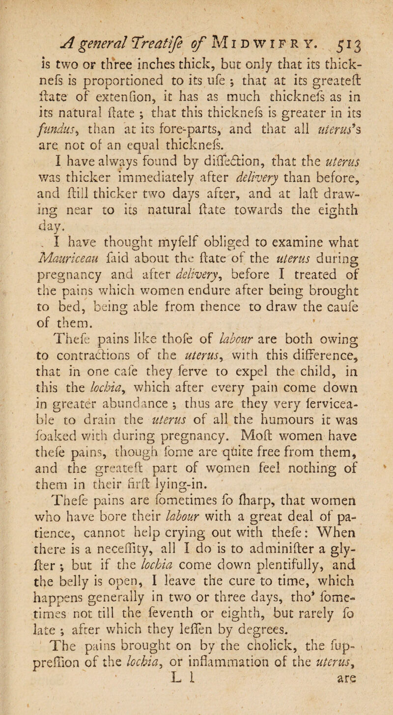 is two or three inches thick, but only that its thick- nefs is proportioned to its life ; that at its greateft Hate of extenfion, it has as much thicknefs as in its natural Hate ; that this thicknefs is greater in its fundus, than at its fore-parts, and that all uterus'*s are not of an equal thicknefs. I have always found by diiTeftion, that the uterus was thicker immediately after delivery than before, and (till thicker two days after, and at lad draw¬ ing near to its natural Hate towards the eighth day. . I have thought myfelf obliged to examine what Mauriceau faid about the Hate of the uterus during pregnancy and after delivery, before I treated of the pains which women endure after being brought to bed, being able from thence to draw the caufe of them. Thefe pains like thofe of labour are both owing to contractions of the uterus, with this difference, that in one cafe they ferve to expel the child, in this the lochia, which after every pain come down in greater abundance \ thus are they very fervicea- ble to drain the uterus of all the humours it was foaked with during pregnancy. MoH women have thefe pains, though forne are quite free from them, and the greateft part of women feel nothing of them in their HrH lying-in. Thefe pains are fometimes fo fharp, that women who have bore their labour with a great deal of pa¬ tience, cannot help crying out with thefe: When there is a neceffity, all I do is to adminiHer a gly- fter ; but if the lochia come down plentifully, and the belly is open, I leave the cure to time, which happens generally in two or three days, tho* fome¬ times not till the feventh or eighth, but rarely fo late ; after which they leffen by degrees. The pains brought on by the cholick, the fup- preHkm of the lochia, or inflammation of the uterus, L 1 are 1