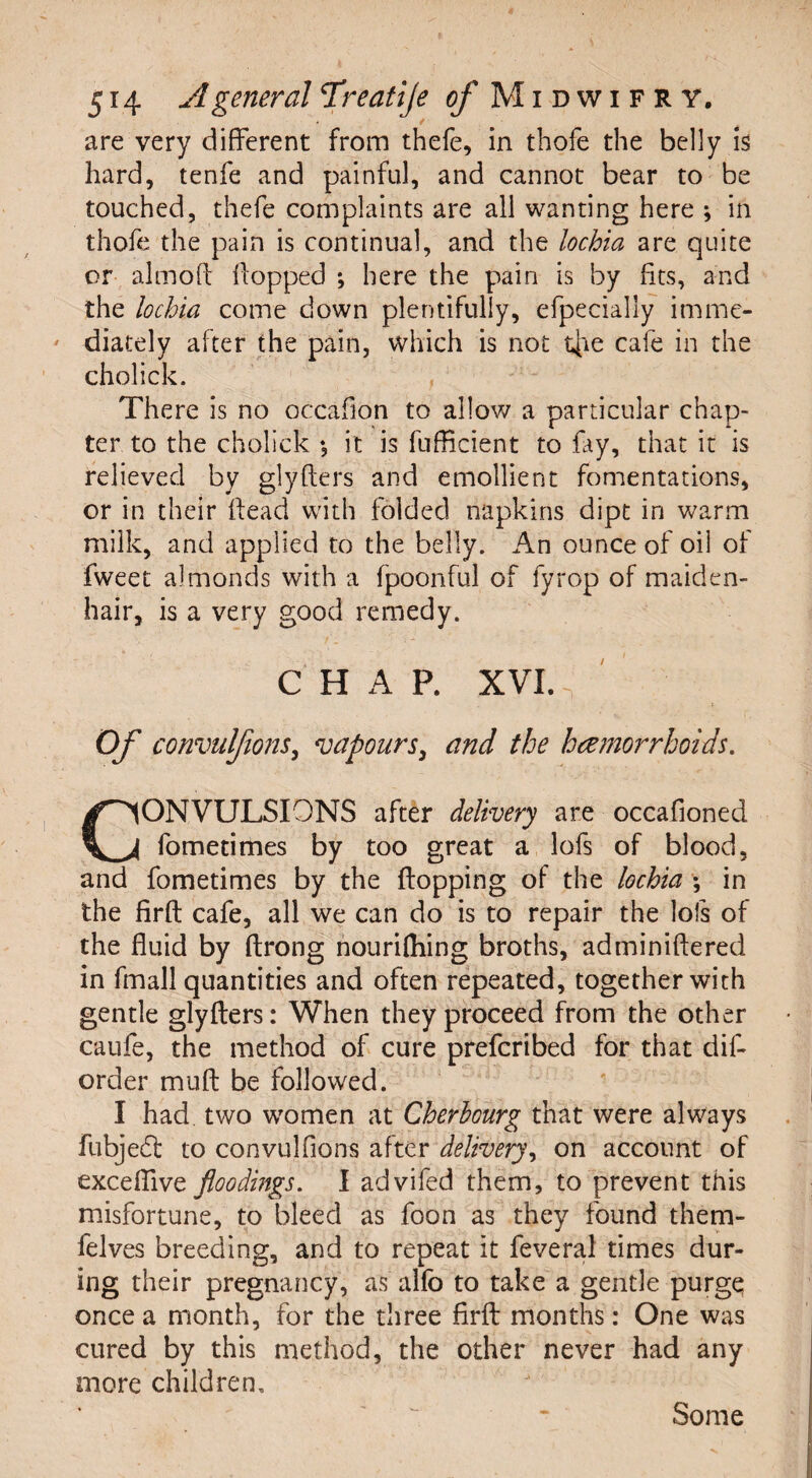 are very different from thefe, in thofe the belly is hard, tenfe and painful, and cannot bear to be touched, thefe complaints are all wanting here ; in thofe the pain is continual, and the lochia are quite or alrnoft Hopped *, here the pain is by fits, and the lochia come down plentifully, efpecially imme¬ diately after the pain, which is not t[ie cafe in the cholick. There is no occafion to allow a particular chap¬ ter to the cholick •, it is fufficient to fay, that it is relieved by glyfters and emollient fomentations, or in their Head with folded napkins dipt in warm milk, and applied to the belly. An ounce of oil of fweet almonds with a fpoonful of fyrop of maiden¬ hair, is a very good remedy. CHAP. XVI. Of convulfions, vapours, and the haemorrhoids. ONVULSIONS after delivery are occafioned fometimes by too great a lofs of blood, and fometimes by the flopping of the lochia \ in the firfl cafe, all we can do is to repair the lofs of the fluid by ftrong nourilhing broths, adminiflered in fmall quantities and often repeated, together with gentle glyfters: When they proceed from the other caufe, the method of cure prefcribed for that dif- order muft be followed. I had two women at Cherbourg that were always fubjedt to convulfions after delivery, on account of exceffive floodings. I advifed them, to prevent this misfortune, to bleed as foon as they found them- felves breeding, and to repeat it feveral times dur¬ ing their pregnancy, as alfo to take a gentle purge once a month, for the three firft months: One was cured by this method, the other never had any more children. Some