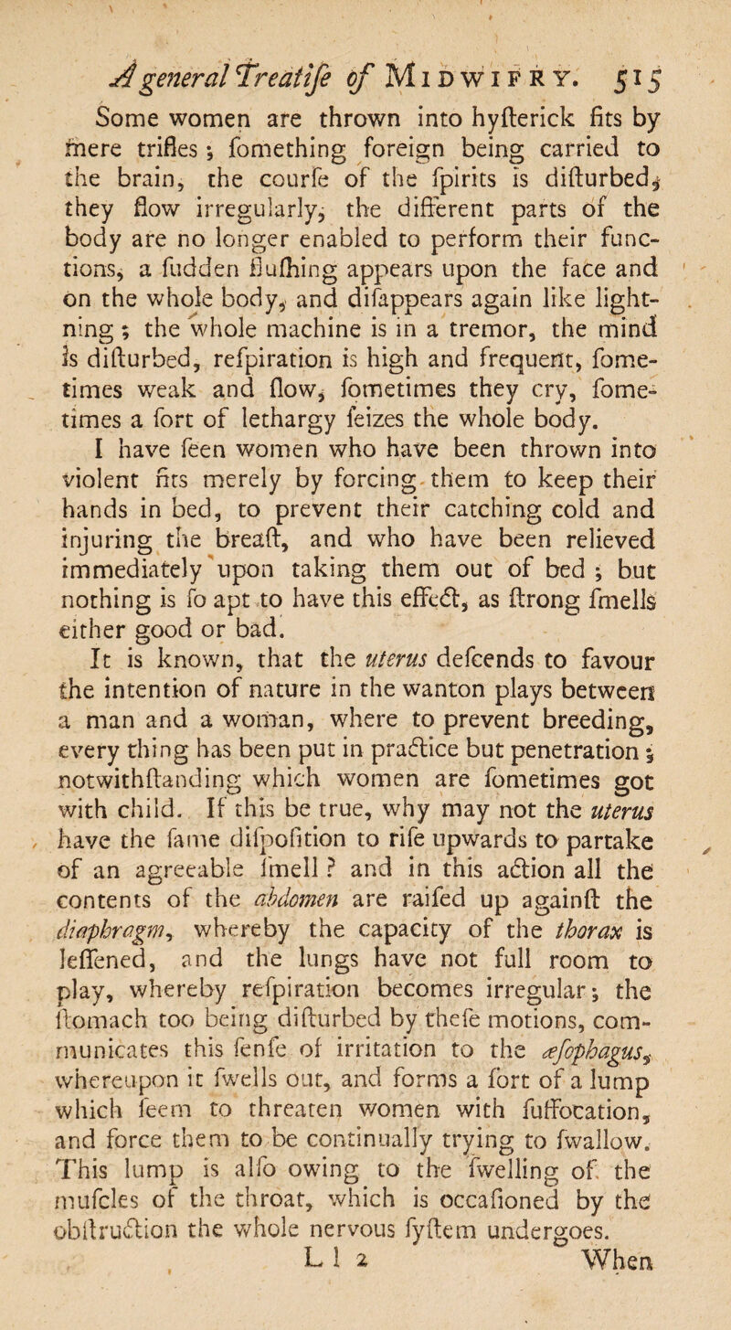 Some women are thrown into hyfterick fits by fnere trifles ; fomething foreign being carried to the brain, the courfe of the fpirits Is difturbed,- they flow irregularly, the different parts of the body are no longer enabled to perform their func¬ tions, a fudden flufhing appears upon the face and on the whole body, and difappears again like light¬ ning ; the whole machine is in a tremor, the mind is difturbed, refpiration is high and frequent, fome- times weak and flow* fometimes they cry, fome- times a fort of lethargy feizes the whole body. I have feen women who have been thrown into violent fits merely by forcing them to keep their hands in bed, to prevent their catching cold and injuring the breaft, and who have been relieved immediately upon taking them out of bed ; but nothing is fo apt to have this effedf, as ftrong fmells either good or bad. It is known, that the uterus defcends to favour the intention of nature in the wanton plays between a man and a woman, where to prevent breeding, every thing has been put in practice but penetration 5 notwithftanding which women are fometimes got with child. If this be true, why may not the uterus have the fame dilpofition to rife upwards to partake of an agreeable 1'mell ? and in this atffion all the contents of the abdomen are raifed up againff the diaphragm, whereby the capacity of the thorax is lefiened, and the lungs have not full room to play, whereby refpiration becomes irregular; the ftomach too being difturbed by thefe motions, com¬ municates this fenfe of irritation to the afopbagus* whereupon it fwells out, and forms a fort of a lump which feem to threaten v/omen with fuffocation, and force them to-be continually trying to fwallow. This lump is a Ho owing to the (welling of the mufcles of the throat, which is occafioned by the obftrudion the whole nervous fyftem undergoes. L 1 2 When