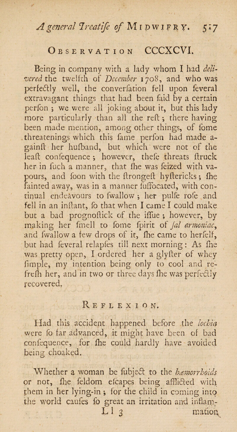 Observation CCCXCVL Being in company with a lady whom I had deli- vered the twelfth of December 1708, and who was perfectly well, the converfation fell upon feveral extravagant things that had been faid by a certain perfon ; we were all joking about it, but this lady more particularly than all the reft *, there having been made mention, among other things, of fome threatenings which this fame perfon had made a- gainft her hufband, but which 'were not of the leaft confequence however, thefe threats ftruck her in fuch a manner, that fhe was feized w7ith va¬ pours, and foon with the ftrongeft hyftericks; fhe fainted away, was in a manner fuffocated, with con¬ tinual endeavours to fwallow ; her pulfe rofe and fell in an inftant, fo that when I came I could make but a bad prognoftick of the ifiue ; however, by making her fmell to fome fpirit of jal drmoniac, and fwallow a few drops of it, fhe came to herfelf, but had feveral relapfes till next morning: As fhe was pretty open, I ordered her a glyfter of whey fimple, my intention being only to cool and re- frefli her, and in two or three days fhe was perfectly recovered. Reflexion. Had this accident happened before the lochia were fo far advanced, it might have been of bad confequence, for fhe could hardly have avoided beina; choaked. Whether a woman be fubjefl to the hemorrhoids or not, fhe feldom efcapes being affii&ed with them in her lying-in; for the child in coming into the world caufes fo great an irritation and infiam- L 1 3 matiog