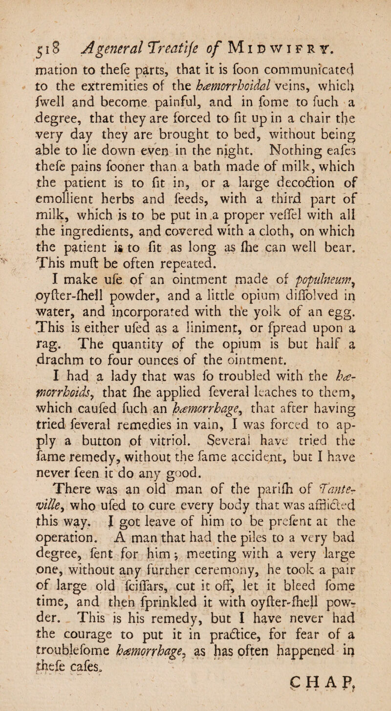 mation to thefe parts, that it is foon communicated to the extremities of the hemorrhoidal veins, which fwell and become painful, and in fome to fuch a degree, that they are forced to fit up in a chair tlie very day they are brought to bed, without being able to lie down even in the night. Nothing eafes thefe pains fooner than a bath made of milk, which the patient is to fit in, or a large deco&ion of emollient herbs and feeds, with a third part of milk, which is to be put in a proper veflel with ad the ingredients, and covered with a cloth, on which the patient is to fit as long as (he can well bear. This mu ft be often repeated. I make ufe of an ointment made of popidneum? pyfter-fhell powder, and a little opium diffolved in water, and incorporated with the yolk of an egg. This is either ufed as a liniment, or fpread upon a rag. The quantity of the opium is but half a drachm to four ounces of the ointment. I had a lady that was fo troubled with the he¬ morrhoids ^ that fhe applied feveral leaches to them, which caufed fuch an hemorrhage, that after having tried feveral remedies in vain, I was forced to ap¬ ply a button of vitriol. Several have tried the fame remedy, without the fame accident, but I have never feen it do any good. There was an old man of the parifh of Tante- ville, who ufed to cure every body that was afflicted this way. I got leave of him to be prefent at the operation. A man that had the piles to a very bad degree, fent for him •, meeting with a very large one, without any further ceremony, he took a pair of large old fciffars, cut it off, let it bleed fome time, and then fprinkled it with oyfter-fhell pow¬ der. This is his remedy, but I have never had the courage to put it in practice, for fear of a troublefome hemorrhage, as has often happened in thefe cafes. CHAP, + • '• • * r